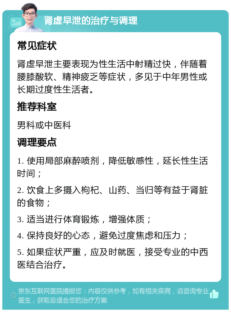 肾虚早泄的治疗与调理 常见症状 肾虚早泄主要表现为性生活中射精过快，伴随着腰膝酸软、精神疲乏等症状，多见于中年男性或长期过度性生活者。 推荐科室 男科或中医科 调理要点 1. 使用局部麻醉喷剂，降低敏感性，延长性生活时间； 2. 饮食上多摄入枸杞、山药、当归等有益于肾脏的食物； 3. 适当进行体育锻炼，增强体质； 4. 保持良好的心态，避免过度焦虑和压力； 5. 如果症状严重，应及时就医，接受专业的中西医结合治疗。