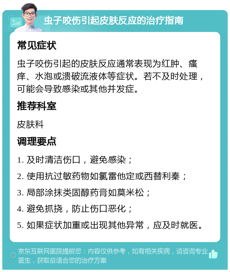 虫子咬伤引起皮肤反应的治疗指南 常见症状 虫子咬伤引起的皮肤反应通常表现为红肿、瘙痒、水泡或溃破流液体等症状。若不及时处理，可能会导致感染或其他并发症。 推荐科室 皮肤科 调理要点 1. 及时清洁伤口，避免感染； 2. 使用抗过敏药物如氯雷他定或西替利秦； 3. 局部涂抹类固醇药膏如莫米松； 4. 避免抓挠，防止伤口恶化； 5. 如果症状加重或出现其他异常，应及时就医。