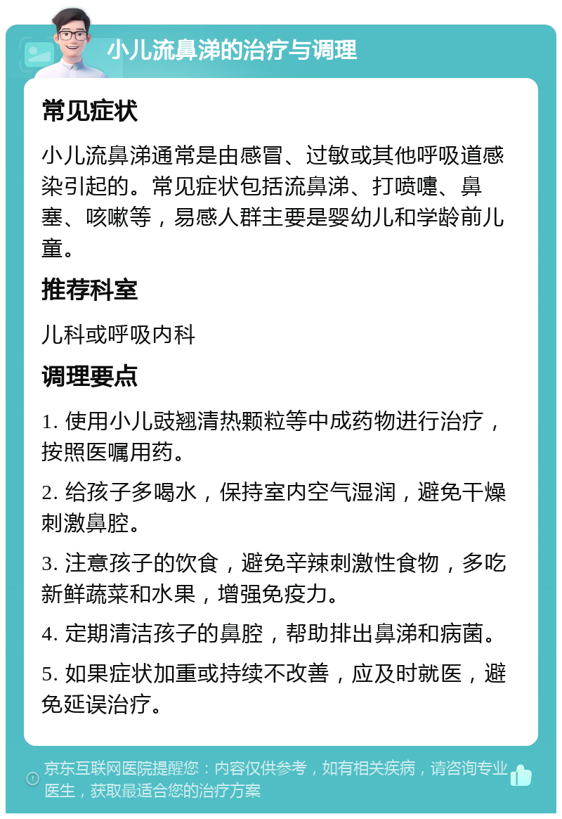 小儿流鼻涕的治疗与调理 常见症状 小儿流鼻涕通常是由感冒、过敏或其他呼吸道感染引起的。常见症状包括流鼻涕、打喷嚏、鼻塞、咳嗽等，易感人群主要是婴幼儿和学龄前儿童。 推荐科室 儿科或呼吸内科 调理要点 1. 使用小儿豉翘清热颗粒等中成药物进行治疗，按照医嘱用药。 2. 给孩子多喝水，保持室内空气湿润，避免干燥刺激鼻腔。 3. 注意孩子的饮食，避免辛辣刺激性食物，多吃新鲜蔬菜和水果，增强免疫力。 4. 定期清洁孩子的鼻腔，帮助排出鼻涕和病菌。 5. 如果症状加重或持续不改善，应及时就医，避免延误治疗。