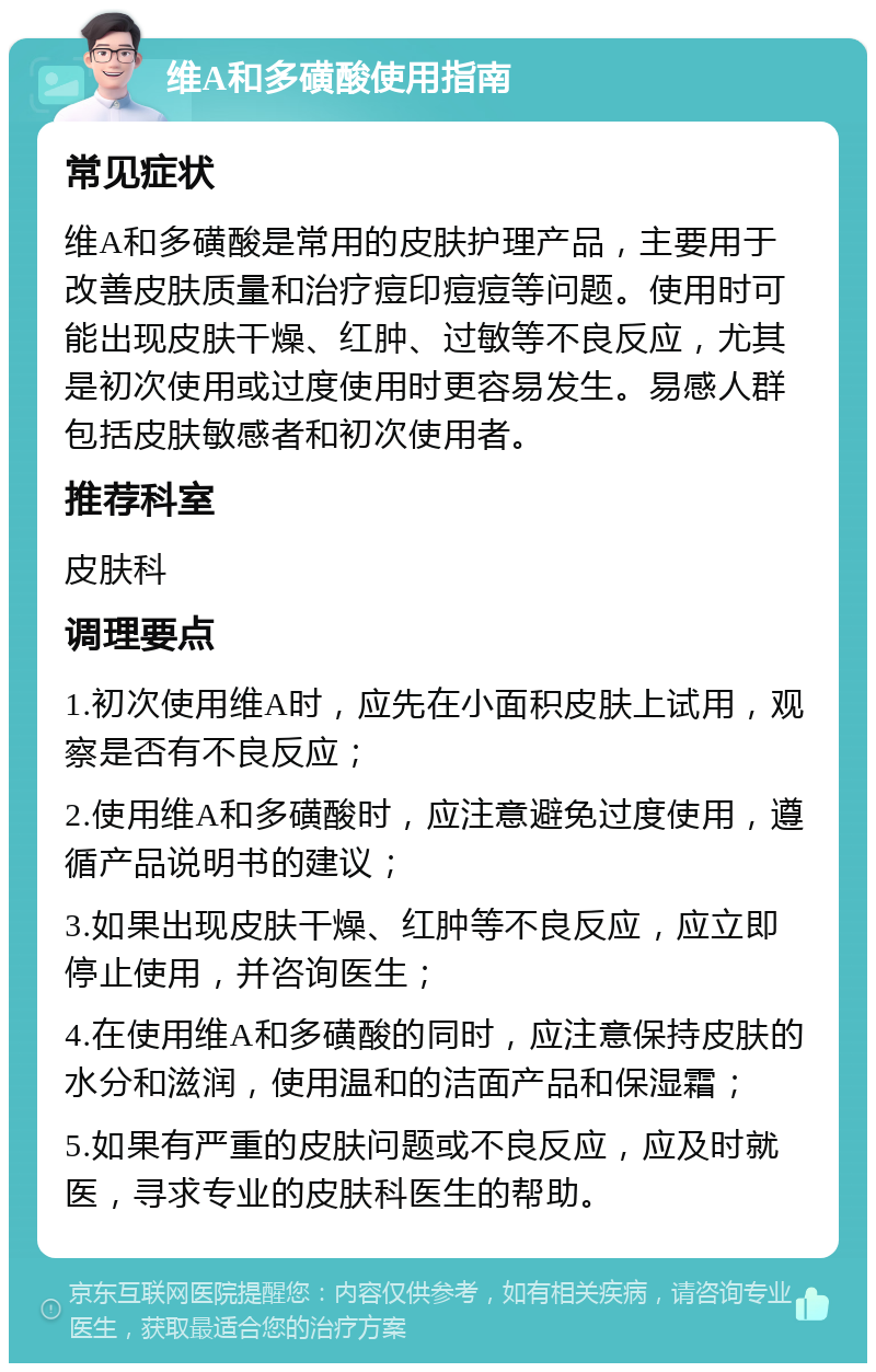 维A和多磺酸使用指南 常见症状 维A和多磺酸是常用的皮肤护理产品，主要用于改善皮肤质量和治疗痘印痘痘等问题。使用时可能出现皮肤干燥、红肿、过敏等不良反应，尤其是初次使用或过度使用时更容易发生。易感人群包括皮肤敏感者和初次使用者。 推荐科室 皮肤科 调理要点 1.初次使用维A时，应先在小面积皮肤上试用，观察是否有不良反应； 2.使用维A和多磺酸时，应注意避免过度使用，遵循产品说明书的建议； 3.如果出现皮肤干燥、红肿等不良反应，应立即停止使用，并咨询医生； 4.在使用维A和多磺酸的同时，应注意保持皮肤的水分和滋润，使用温和的洁面产品和保湿霜； 5.如果有严重的皮肤问题或不良反应，应及时就医，寻求专业的皮肤科医生的帮助。