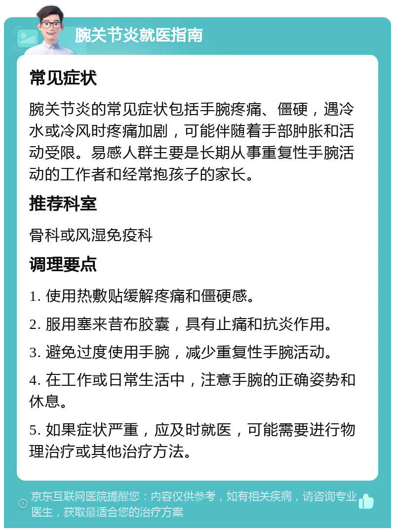 腕关节炎就医指南 常见症状 腕关节炎的常见症状包括手腕疼痛、僵硬，遇冷水或冷风时疼痛加剧，可能伴随着手部肿胀和活动受限。易感人群主要是长期从事重复性手腕活动的工作者和经常抱孩子的家长。 推荐科室 骨科或风湿免疫科 调理要点 1. 使用热敷贴缓解疼痛和僵硬感。 2. 服用塞来昔布胶囊，具有止痛和抗炎作用。 3. 避免过度使用手腕，减少重复性手腕活动。 4. 在工作或日常生活中，注意手腕的正确姿势和休息。 5. 如果症状严重，应及时就医，可能需要进行物理治疗或其他治疗方法。