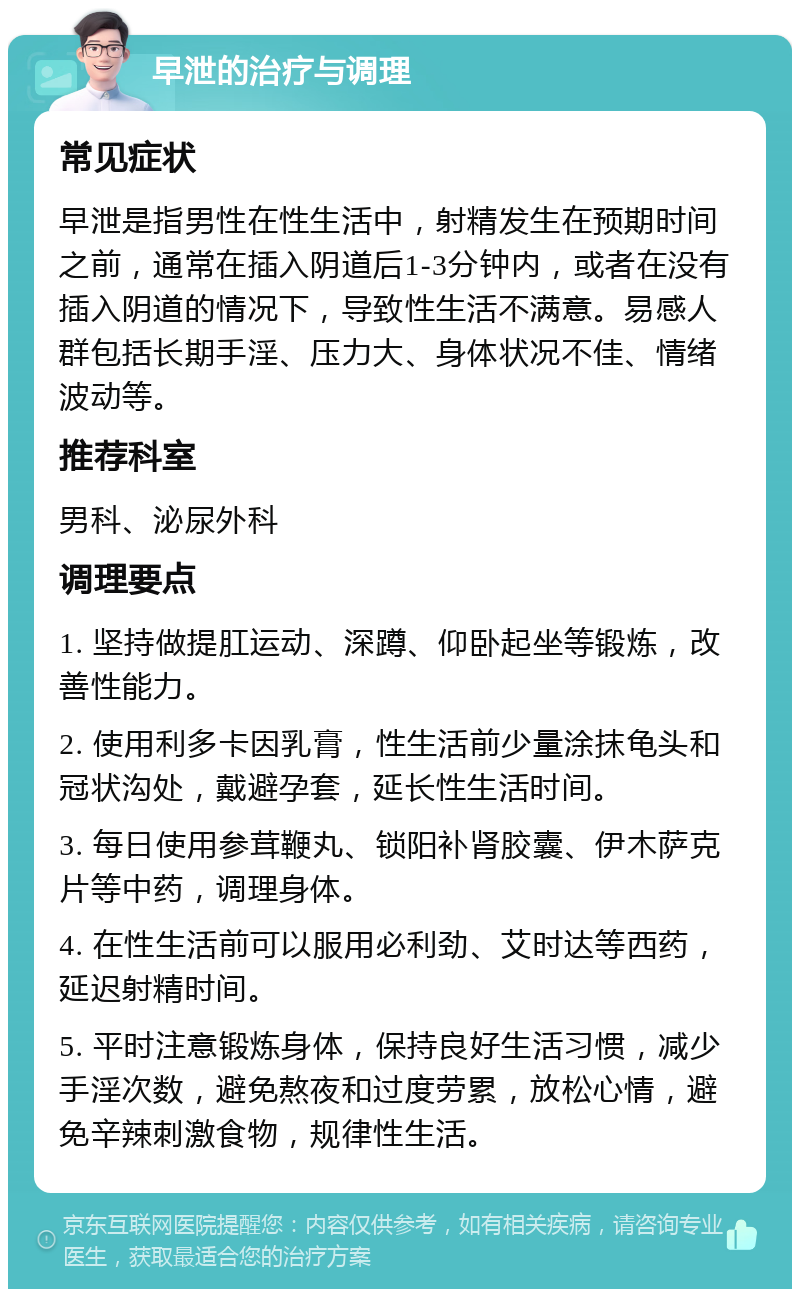 早泄的治疗与调理 常见症状 早泄是指男性在性生活中，射精发生在预期时间之前，通常在插入阴道后1-3分钟内，或者在没有插入阴道的情况下，导致性生活不满意。易感人群包括长期手淫、压力大、身体状况不佳、情绪波动等。 推荐科室 男科、泌尿外科 调理要点 1. 坚持做提肛运动、深蹲、仰卧起坐等锻炼，改善性能力。 2. 使用利多卡因乳膏，性生活前少量涂抹龟头和冠状沟处，戴避孕套，延长性生活时间。 3. 每日使用参茸鞭丸、锁阳补肾胶囊、伊木萨克片等中药，调理身体。 4. 在性生活前可以服用必利劲、艾时达等西药，延迟射精时间。 5. 平时注意锻炼身体，保持良好生活习惯，减少手淫次数，避免熬夜和过度劳累，放松心情，避免辛辣刺激食物，规律性生活。