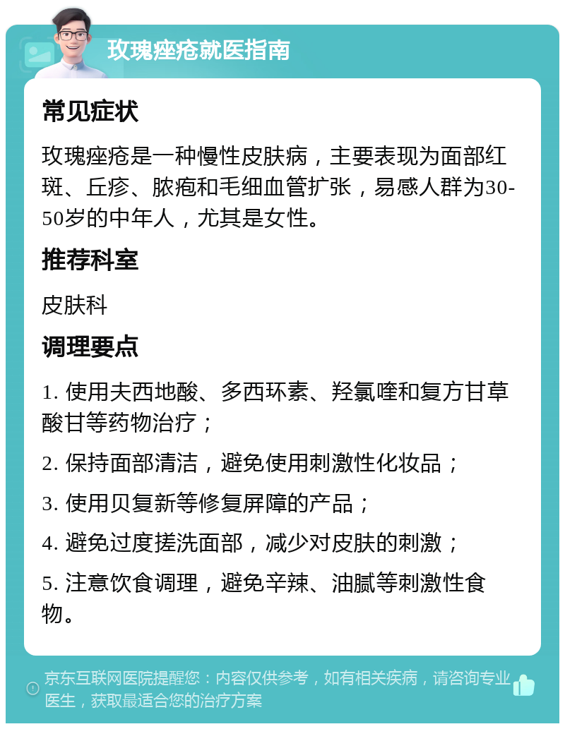 玫瑰痤疮就医指南 常见症状 玫瑰痤疮是一种慢性皮肤病，主要表现为面部红斑、丘疹、脓疱和毛细血管扩张，易感人群为30-50岁的中年人，尤其是女性。 推荐科室 皮肤科 调理要点 1. 使用夫西地酸、多西环素、羟氯喹和复方甘草酸甘等药物治疗； 2. 保持面部清洁，避免使用刺激性化妆品； 3. 使用贝复新等修复屏障的产品； 4. 避免过度搓洗面部，减少对皮肤的刺激； 5. 注意饮食调理，避免辛辣、油腻等刺激性食物。