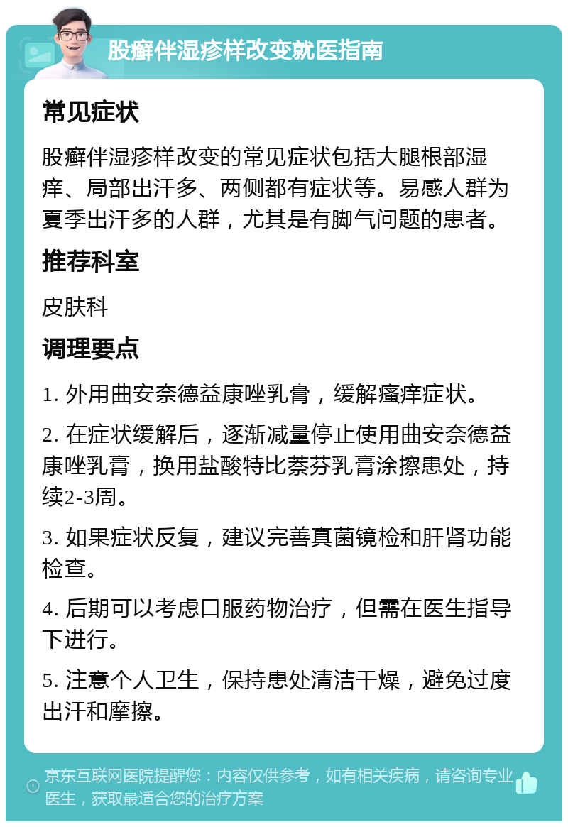 股癣伴湿疹样改变就医指南 常见症状 股癣伴湿疹样改变的常见症状包括大腿根部湿痒、局部出汗多、两侧都有症状等。易感人群为夏季出汗多的人群，尤其是有脚气问题的患者。 推荐科室 皮肤科 调理要点 1. 外用曲安奈德益康唑乳膏，缓解瘙痒症状。 2. 在症状缓解后，逐渐减量停止使用曲安奈德益康唑乳膏，换用盐酸特比萘芬乳膏涂擦患处，持续2-3周。 3. 如果症状反复，建议完善真菌镜检和肝肾功能检查。 4. 后期可以考虑口服药物治疗，但需在医生指导下进行。 5. 注意个人卫生，保持患处清洁干燥，避免过度出汗和摩擦。