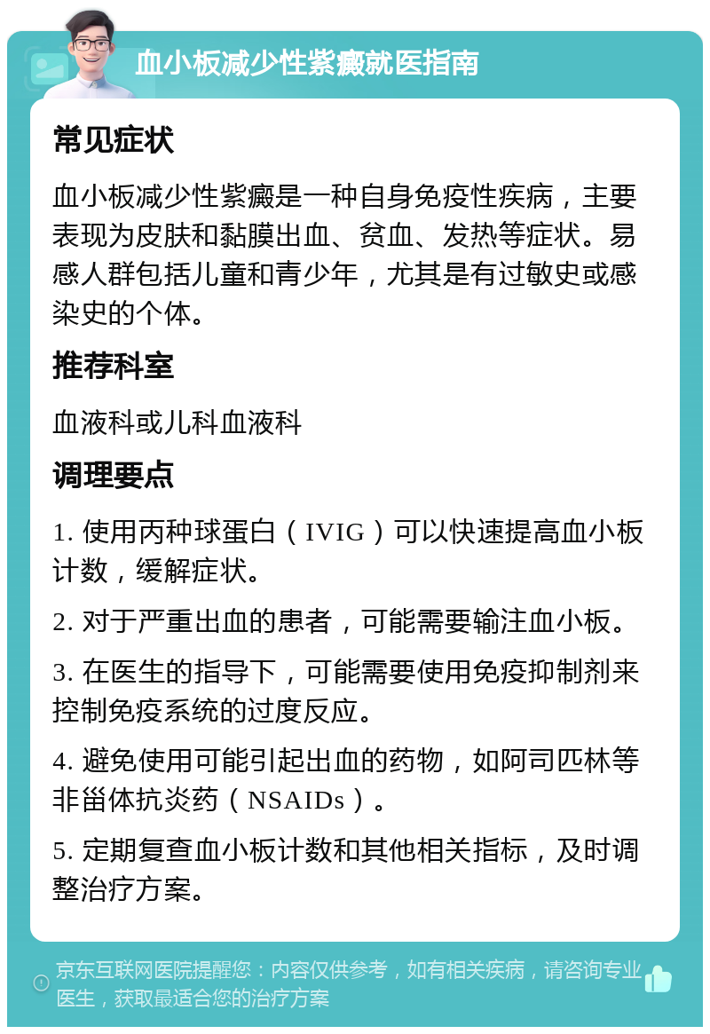 血小板减少性紫癜就医指南 常见症状 血小板减少性紫癜是一种自身免疫性疾病，主要表现为皮肤和黏膜出血、贫血、发热等症状。易感人群包括儿童和青少年，尤其是有过敏史或感染史的个体。 推荐科室 血液科或儿科血液科 调理要点 1. 使用丙种球蛋白（IVIG）可以快速提高血小板计数，缓解症状。 2. 对于严重出血的患者，可能需要输注血小板。 3. 在医生的指导下，可能需要使用免疫抑制剂来控制免疫系统的过度反应。 4. 避免使用可能引起出血的药物，如阿司匹林等非甾体抗炎药（NSAIDs）。 5. 定期复查血小板计数和其他相关指标，及时调整治疗方案。