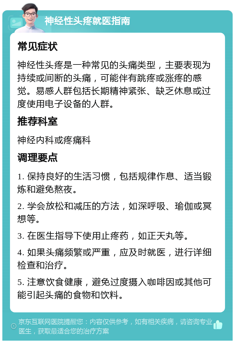 神经性头疼就医指南 常见症状 神经性头疼是一种常见的头痛类型，主要表现为持续或间断的头痛，可能伴有跳疼或涨疼的感觉。易感人群包括长期精神紧张、缺乏休息或过度使用电子设备的人群。 推荐科室 神经内科或疼痛科 调理要点 1. 保持良好的生活习惯，包括规律作息、适当锻炼和避免熬夜。 2. 学会放松和减压的方法，如深呼吸、瑜伽或冥想等。 3. 在医生指导下使用止疼药，如正天丸等。 4. 如果头痛频繁或严重，应及时就医，进行详细检查和治疗。 5. 注意饮食健康，避免过度摄入咖啡因或其他可能引起头痛的食物和饮料。