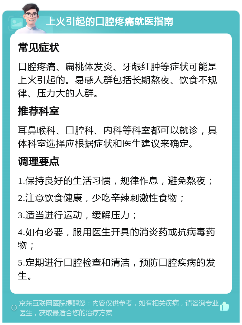 上火引起的口腔疼痛就医指南 常见症状 口腔疼痛、扁桃体发炎、牙龈红肿等症状可能是上火引起的。易感人群包括长期熬夜、饮食不规律、压力大的人群。 推荐科室 耳鼻喉科、口腔科、内科等科室都可以就诊，具体科室选择应根据症状和医生建议来确定。 调理要点 1.保持良好的生活习惯，规律作息，避免熬夜； 2.注意饮食健康，少吃辛辣刺激性食物； 3.适当进行运动，缓解压力； 4.如有必要，服用医生开具的消炎药或抗病毒药物； 5.定期进行口腔检查和清洁，预防口腔疾病的发生。