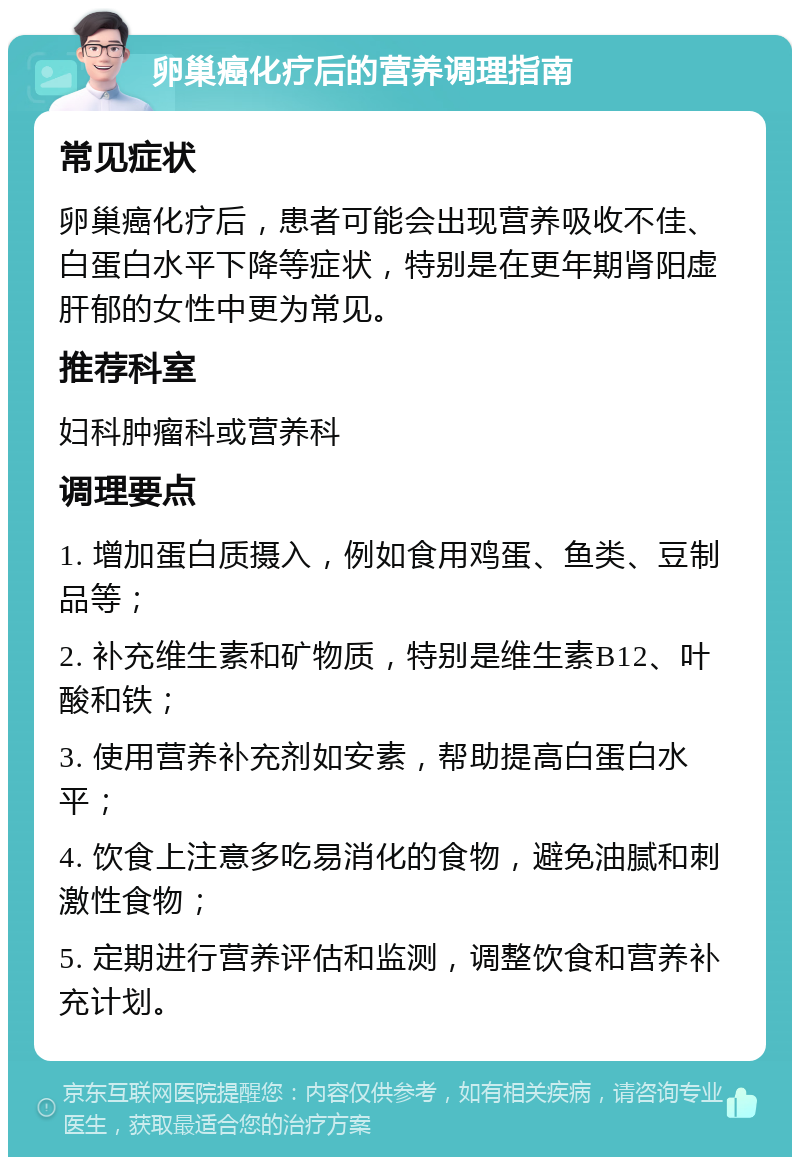 卵巢癌化疗后的营养调理指南 常见症状 卵巢癌化疗后，患者可能会出现营养吸收不佳、白蛋白水平下降等症状，特别是在更年期肾阳虚肝郁的女性中更为常见。 推荐科室 妇科肿瘤科或营养科 调理要点 1. 增加蛋白质摄入，例如食用鸡蛋、鱼类、豆制品等； 2. 补充维生素和矿物质，特别是维生素B12、叶酸和铁； 3. 使用营养补充剂如安素，帮助提高白蛋白水平； 4. 饮食上注意多吃易消化的食物，避免油腻和刺激性食物； 5. 定期进行营养评估和监测，调整饮食和营养补充计划。