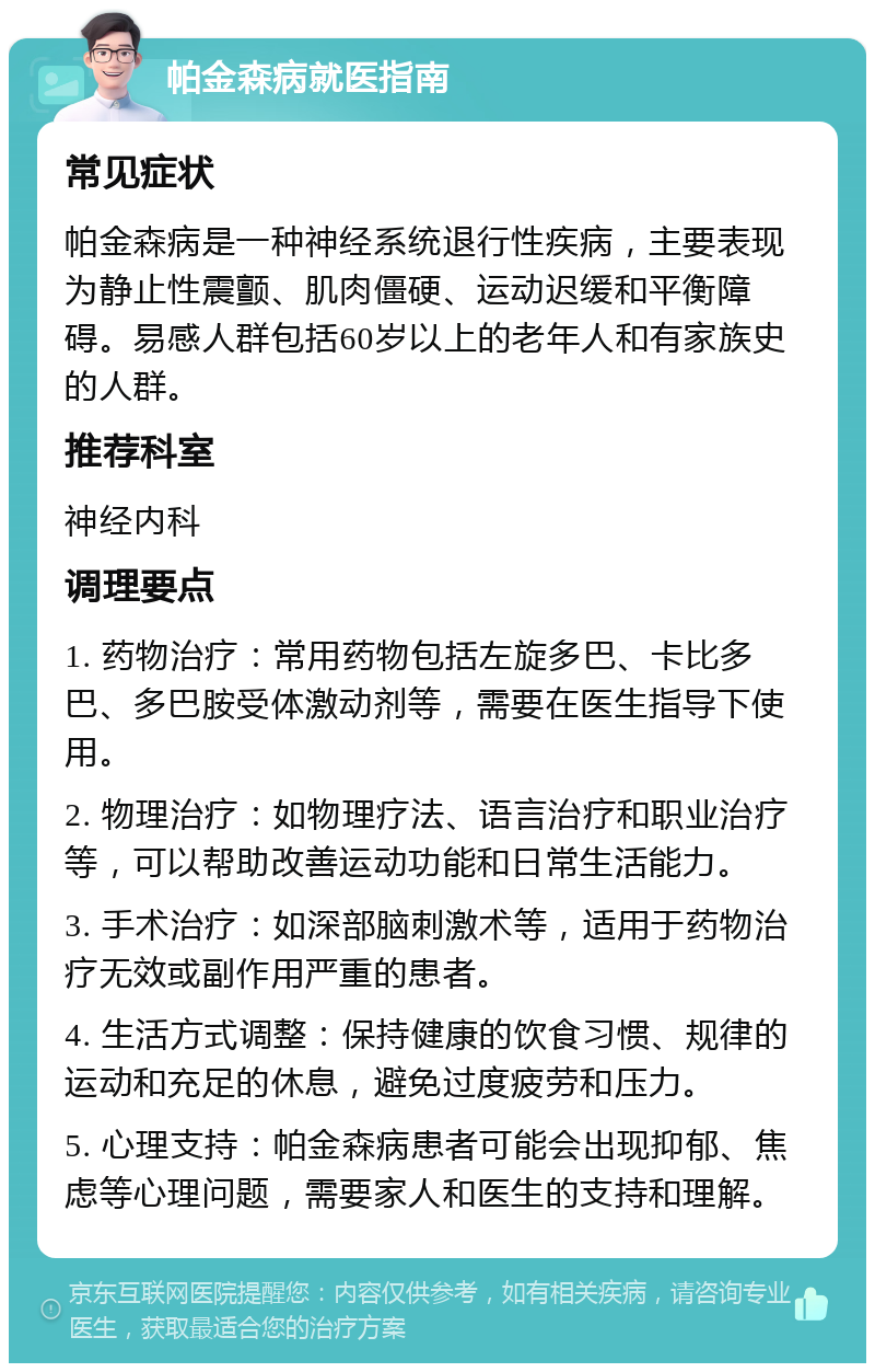 帕金森病就医指南 常见症状 帕金森病是一种神经系统退行性疾病，主要表现为静止性震颤、肌肉僵硬、运动迟缓和平衡障碍。易感人群包括60岁以上的老年人和有家族史的人群。 推荐科室 神经内科 调理要点 1. 药物治疗：常用药物包括左旋多巴、卡比多巴、多巴胺受体激动剂等，需要在医生指导下使用。 2. 物理治疗：如物理疗法、语言治疗和职业治疗等，可以帮助改善运动功能和日常生活能力。 3. 手术治疗：如深部脑刺激术等，适用于药物治疗无效或副作用严重的患者。 4. 生活方式调整：保持健康的饮食习惯、规律的运动和充足的休息，避免过度疲劳和压力。 5. 心理支持：帕金森病患者可能会出现抑郁、焦虑等心理问题，需要家人和医生的支持和理解。