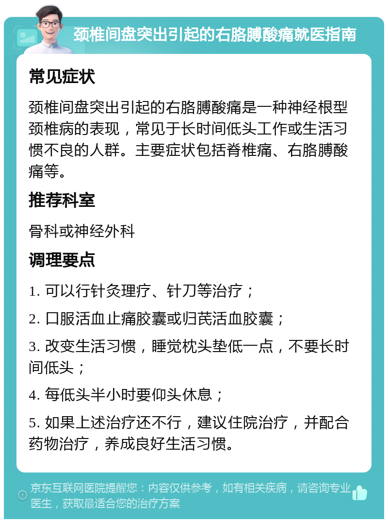 颈椎间盘突出引起的右胳膊酸痛就医指南 常见症状 颈椎间盘突出引起的右胳膊酸痛是一种神经根型颈椎病的表现，常见于长时间低头工作或生活习惯不良的人群。主要症状包括脊椎痛、右胳膊酸痛等。 推荐科室 骨科或神经外科 调理要点 1. 可以行针灸理疗、针刀等治疗； 2. 口服活血止痛胶囊或归芪活血胶囊； 3. 改变生活习惯，睡觉枕头垫低一点，不要长时间低头； 4. 每低头半小时要仰头休息； 5. 如果上述治疗还不行，建议住院治疗，并配合药物治疗，养成良好生活习惯。