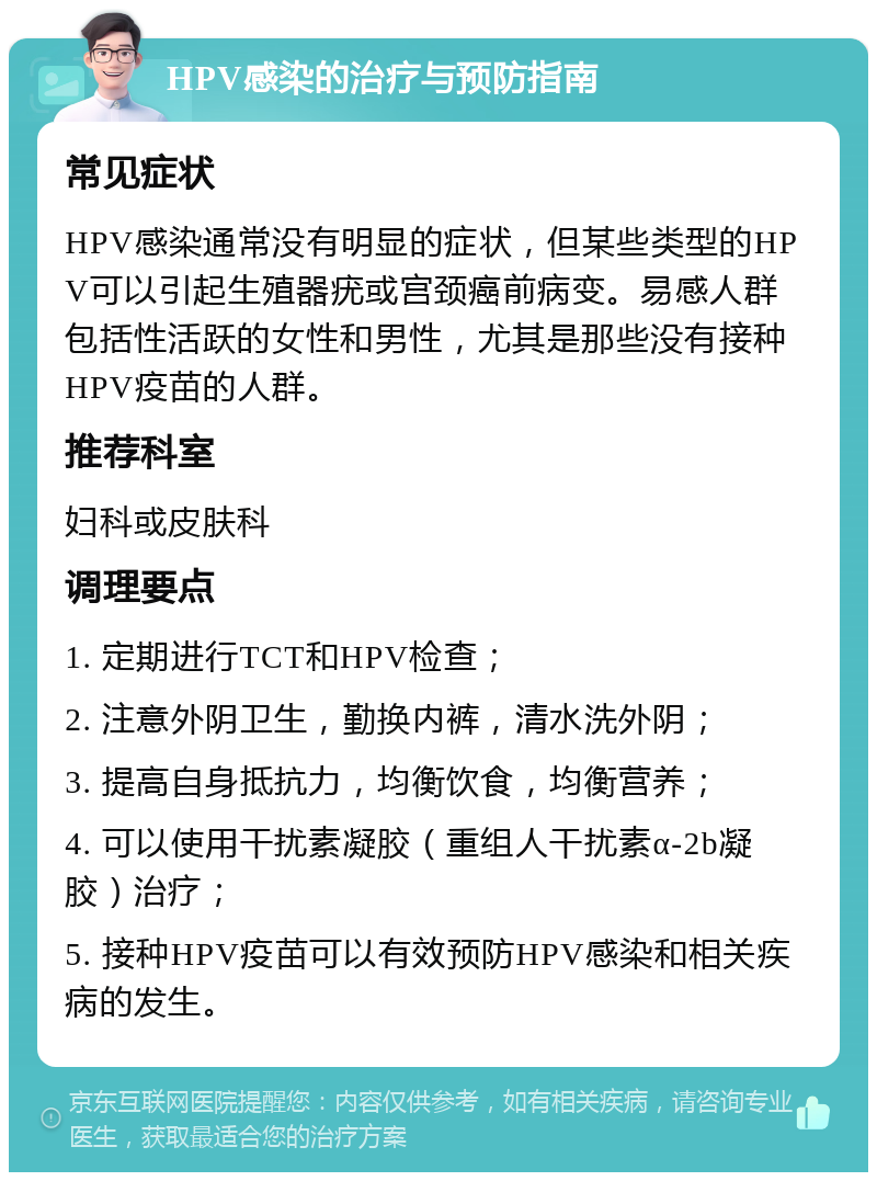 HPV感染的治疗与预防指南 常见症状 HPV感染通常没有明显的症状，但某些类型的HPV可以引起生殖器疣或宫颈癌前病变。易感人群包括性活跃的女性和男性，尤其是那些没有接种HPV疫苗的人群。 推荐科室 妇科或皮肤科 调理要点 1. 定期进行TCT和HPV检查； 2. 注意外阴卫生，勤换内裤，清水洗外阴； 3. 提高自身抵抗力，均衡饮食，均衡营养； 4. 可以使用干扰素凝胶（重组人干扰素α-2b凝胶）治疗； 5. 接种HPV疫苗可以有效预防HPV感染和相关疾病的发生。