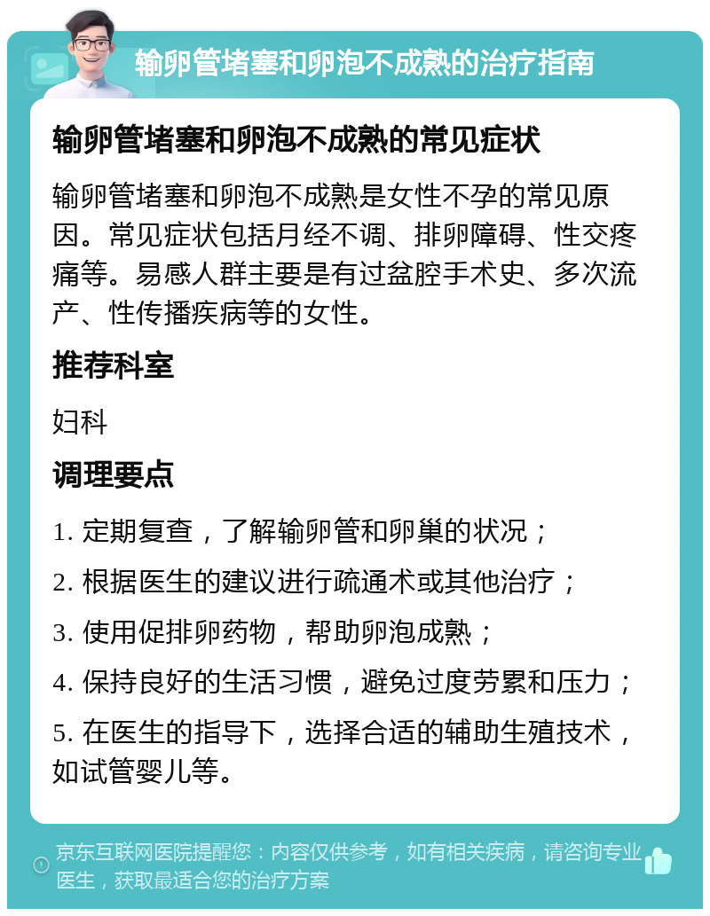 输卵管堵塞和卵泡不成熟的治疗指南 输卵管堵塞和卵泡不成熟的常见症状 输卵管堵塞和卵泡不成熟是女性不孕的常见原因。常见症状包括月经不调、排卵障碍、性交疼痛等。易感人群主要是有过盆腔手术史、多次流产、性传播疾病等的女性。 推荐科室 妇科 调理要点 1. 定期复查，了解输卵管和卵巢的状况； 2. 根据医生的建议进行疏通术或其他治疗； 3. 使用促排卵药物，帮助卵泡成熟； 4. 保持良好的生活习惯，避免过度劳累和压力； 5. 在医生的指导下，选择合适的辅助生殖技术，如试管婴儿等。