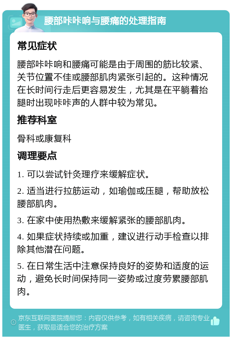 腰部咔咔响与腰痛的处理指南 常见症状 腰部咔咔响和腰痛可能是由于周围的筋比较紧、关节位置不佳或腰部肌肉紧张引起的。这种情况在长时间行走后更容易发生，尤其是在平躺着抬腿时出现咔咔声的人群中较为常见。 推荐科室 骨科或康复科 调理要点 1. 可以尝试针灸理疗来缓解症状。 2. 适当进行拉筋运动，如瑜伽或压腿，帮助放松腰部肌肉。 3. 在家中使用热敷来缓解紧张的腰部肌肉。 4. 如果症状持续或加重，建议进行动手检查以排除其他潜在问题。 5. 在日常生活中注意保持良好的姿势和适度的运动，避免长时间保持同一姿势或过度劳累腰部肌肉。