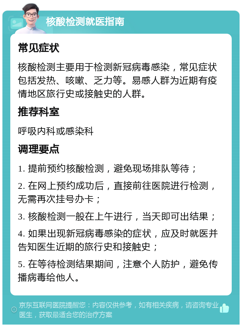 核酸检测就医指南 常见症状 核酸检测主要用于检测新冠病毒感染，常见症状包括发热、咳嗽、乏力等。易感人群为近期有疫情地区旅行史或接触史的人群。 推荐科室 呼吸内科或感染科 调理要点 1. 提前预约核酸检测，避免现场排队等待； 2. 在网上预约成功后，直接前往医院进行检测，无需再次挂号办卡； 3. 核酸检测一般在上午进行，当天即可出结果； 4. 如果出现新冠病毒感染的症状，应及时就医并告知医生近期的旅行史和接触史； 5. 在等待检测结果期间，注意个人防护，避免传播病毒给他人。