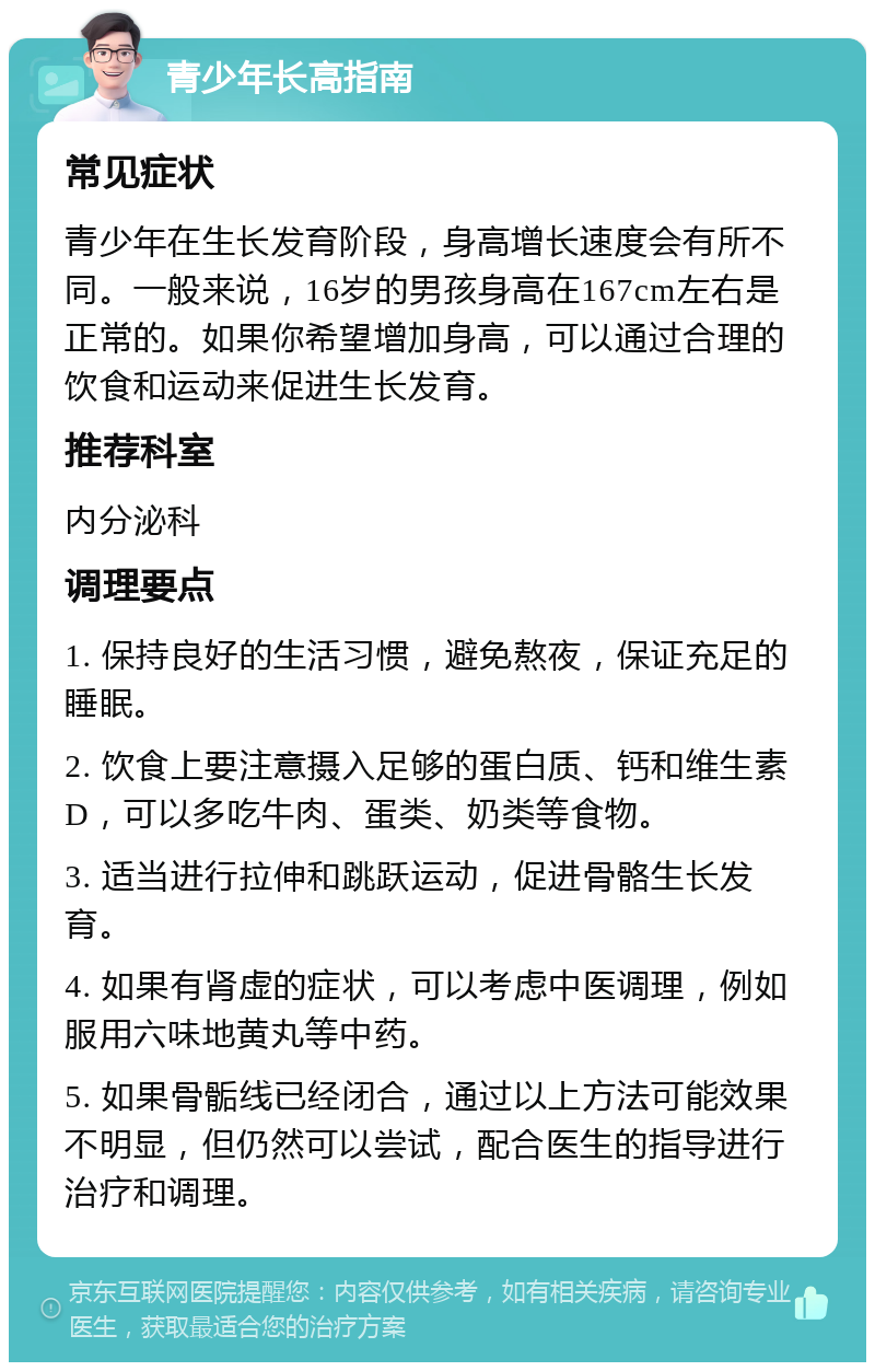 青少年长高指南 常见症状 青少年在生长发育阶段，身高增长速度会有所不同。一般来说，16岁的男孩身高在167cm左右是正常的。如果你希望增加身高，可以通过合理的饮食和运动来促进生长发育。 推荐科室 内分泌科 调理要点 1. 保持良好的生活习惯，避免熬夜，保证充足的睡眠。 2. 饮食上要注意摄入足够的蛋白质、钙和维生素D，可以多吃牛肉、蛋类、奶类等食物。 3. 适当进行拉伸和跳跃运动，促进骨骼生长发育。 4. 如果有肾虚的症状，可以考虑中医调理，例如服用六味地黄丸等中药。 5. 如果骨骺线已经闭合，通过以上方法可能效果不明显，但仍然可以尝试，配合医生的指导进行治疗和调理。