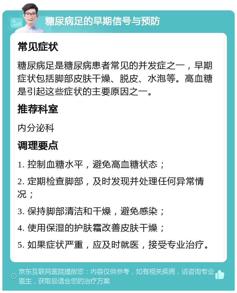 糖尿病足的早期信号与预防 常见症状 糖尿病足是糖尿病患者常见的并发症之一，早期症状包括脚部皮肤干燥、脱皮、水泡等。高血糖是引起这些症状的主要原因之一。 推荐科室 内分泌科 调理要点 1. 控制血糖水平，避免高血糖状态； 2. 定期检查脚部，及时发现并处理任何异常情况； 3. 保持脚部清洁和干燥，避免感染； 4. 使用保湿的护肤霜改善皮肤干燥； 5. 如果症状严重，应及时就医，接受专业治疗。