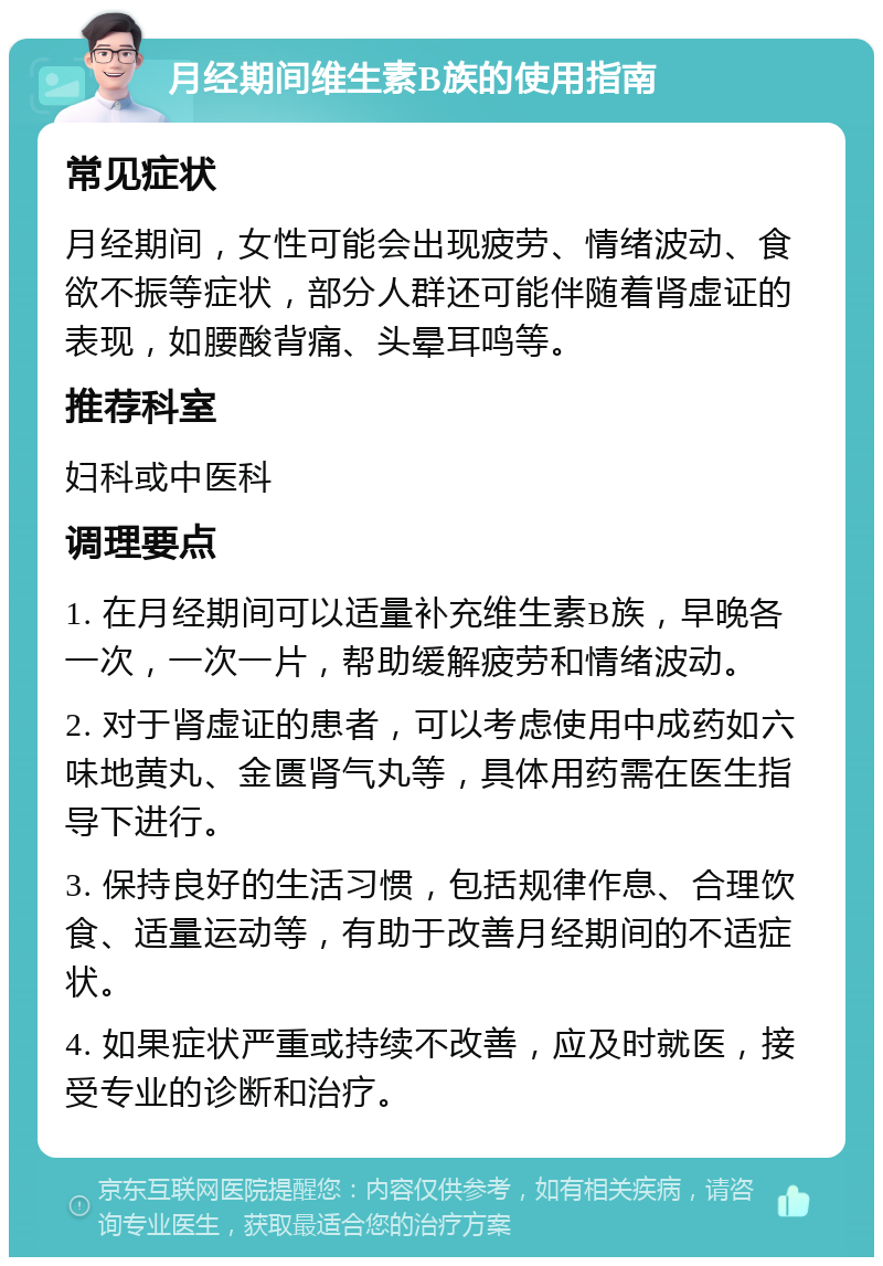 月经期间维生素B族的使用指南 常见症状 月经期间，女性可能会出现疲劳、情绪波动、食欲不振等症状，部分人群还可能伴随着肾虚证的表现，如腰酸背痛、头晕耳鸣等。 推荐科室 妇科或中医科 调理要点 1. 在月经期间可以适量补充维生素B族，早晚各一次，一次一片，帮助缓解疲劳和情绪波动。 2. 对于肾虚证的患者，可以考虑使用中成药如六味地黄丸、金匮肾气丸等，具体用药需在医生指导下进行。 3. 保持良好的生活习惯，包括规律作息、合理饮食、适量运动等，有助于改善月经期间的不适症状。 4. 如果症状严重或持续不改善，应及时就医，接受专业的诊断和治疗。