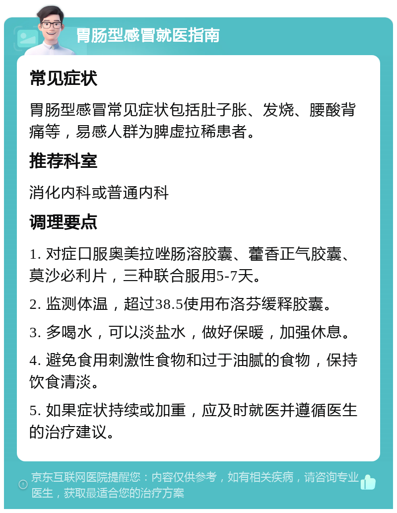 胃肠型感冒就医指南 常见症状 胃肠型感冒常见症状包括肚子胀、发烧、腰酸背痛等，易感人群为脾虚拉稀患者。 推荐科室 消化内科或普通内科 调理要点 1. 对症口服奥美拉唑肠溶胶囊、藿香正气胶囊、莫沙必利片，三种联合服用5-7天。 2. 监测体温，超过38.5使用布洛芬缓释胶囊。 3. 多喝水，可以淡盐水，做好保暖，加强休息。 4. 避免食用刺激性食物和过于油腻的食物，保持饮食清淡。 5. 如果症状持续或加重，应及时就医并遵循医生的治疗建议。