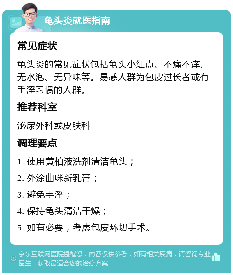 龟头炎就医指南 常见症状 龟头炎的常见症状包括龟头小红点、不痛不痒、无水泡、无异味等。易感人群为包皮过长者或有手淫习惯的人群。 推荐科室 泌尿外科或皮肤科 调理要点 1. 使用黄柏液洗剂清洁龟头； 2. 外涂曲咪新乳膏； 3. 避免手淫； 4. 保持龟头清洁干燥； 5. 如有必要，考虑包皮环切手术。