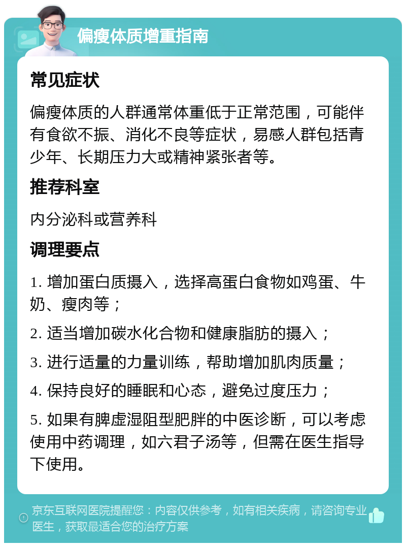 偏瘦体质增重指南 常见症状 偏瘦体质的人群通常体重低于正常范围，可能伴有食欲不振、消化不良等症状，易感人群包括青少年、长期压力大或精神紧张者等。 推荐科室 内分泌科或营养科 调理要点 1. 增加蛋白质摄入，选择高蛋白食物如鸡蛋、牛奶、瘦肉等； 2. 适当增加碳水化合物和健康脂肪的摄入； 3. 进行适量的力量训练，帮助增加肌肉质量； 4. 保持良好的睡眠和心态，避免过度压力； 5. 如果有脾虚湿阻型肥胖的中医诊断，可以考虑使用中药调理，如六君子汤等，但需在医生指导下使用。