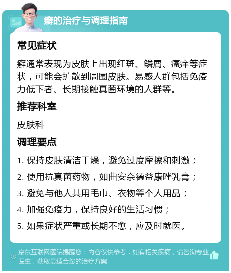 癣的治疗与调理指南 常见症状 癣通常表现为皮肤上出现红斑、鳞屑、瘙痒等症状，可能会扩散到周围皮肤。易感人群包括免疫力低下者、长期接触真菌环境的人群等。 推荐科室 皮肤科 调理要点 1. 保持皮肤清洁干燥，避免过度摩擦和刺激； 2. 使用抗真菌药物，如曲安奈德益康唑乳膏； 3. 避免与他人共用毛巾、衣物等个人用品； 4. 加强免疫力，保持良好的生活习惯； 5. 如果症状严重或长期不愈，应及时就医。