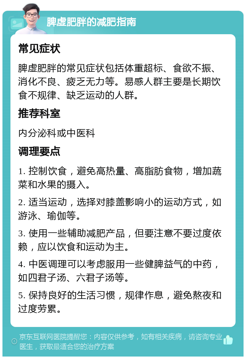 脾虚肥胖的减肥指南 常见症状 脾虚肥胖的常见症状包括体重超标、食欲不振、消化不良、疲乏无力等。易感人群主要是长期饮食不规律、缺乏运动的人群。 推荐科室 内分泌科或中医科 调理要点 1. 控制饮食，避免高热量、高脂肪食物，增加蔬菜和水果的摄入。 2. 适当运动，选择对膝盖影响小的运动方式，如游泳、瑜伽等。 3. 使用一些辅助减肥产品，但要注意不要过度依赖，应以饮食和运动为主。 4. 中医调理可以考虑服用一些健脾益气的中药，如四君子汤、六君子汤等。 5. 保持良好的生活习惯，规律作息，避免熬夜和过度劳累。