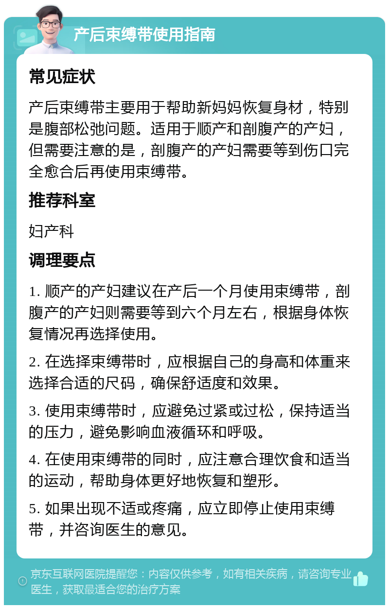 产后束缚带使用指南 常见症状 产后束缚带主要用于帮助新妈妈恢复身材，特别是腹部松弛问题。适用于顺产和剖腹产的产妇，但需要注意的是，剖腹产的产妇需要等到伤口完全愈合后再使用束缚带。 推荐科室 妇产科 调理要点 1. 顺产的产妇建议在产后一个月使用束缚带，剖腹产的产妇则需要等到六个月左右，根据身体恢复情况再选择使用。 2. 在选择束缚带时，应根据自己的身高和体重来选择合适的尺码，确保舒适度和效果。 3. 使用束缚带时，应避免过紧或过松，保持适当的压力，避免影响血液循环和呼吸。 4. 在使用束缚带的同时，应注意合理饮食和适当的运动，帮助身体更好地恢复和塑形。 5. 如果出现不适或疼痛，应立即停止使用束缚带，并咨询医生的意见。