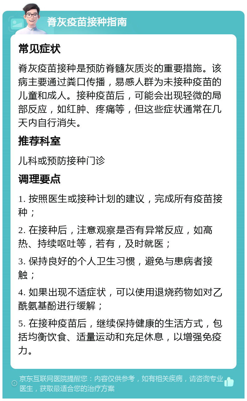 脊灰疫苗接种指南 常见症状 脊灰疫苗接种是预防脊髓灰质炎的重要措施。该病主要通过粪口传播，易感人群为未接种疫苗的儿童和成人。接种疫苗后，可能会出现轻微的局部反应，如红肿、疼痛等，但这些症状通常在几天内自行消失。 推荐科室 儿科或预防接种门诊 调理要点 1. 按照医生或接种计划的建议，完成所有疫苗接种； 2. 在接种后，注意观察是否有异常反应，如高热、持续呕吐等，若有，及时就医； 3. 保持良好的个人卫生习惯，避免与患病者接触； 4. 如果出现不适症状，可以使用退烧药物如对乙酰氨基酚进行缓解； 5. 在接种疫苗后，继续保持健康的生活方式，包括均衡饮食、适量运动和充足休息，以增强免疫力。