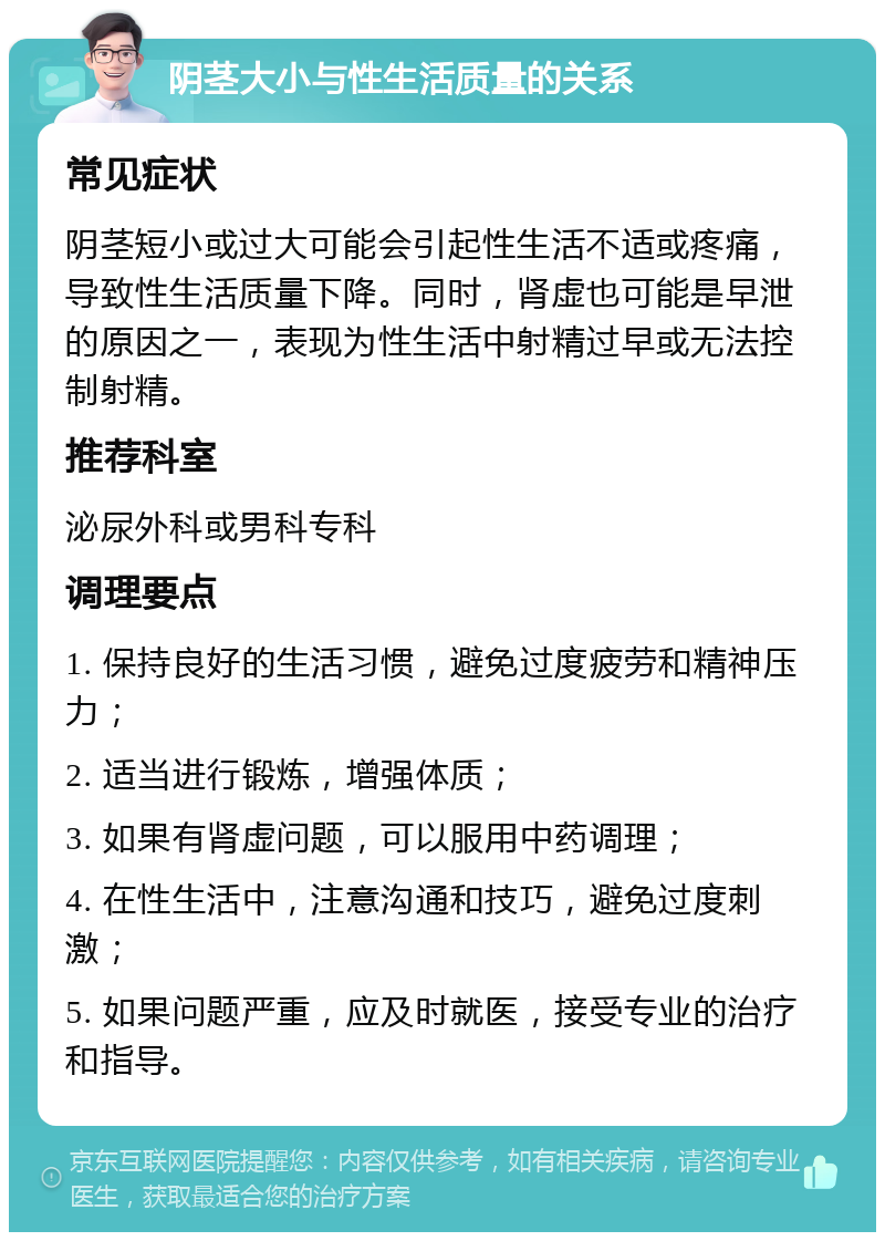 阴茎大小与性生活质量的关系 常见症状 阴茎短小或过大可能会引起性生活不适或疼痛，导致性生活质量下降。同时，肾虚也可能是早泄的原因之一，表现为性生活中射精过早或无法控制射精。 推荐科室 泌尿外科或男科专科 调理要点 1. 保持良好的生活习惯，避免过度疲劳和精神压力； 2. 适当进行锻炼，增强体质； 3. 如果有肾虚问题，可以服用中药调理； 4. 在性生活中，注意沟通和技巧，避免过度刺激； 5. 如果问题严重，应及时就医，接受专业的治疗和指导。