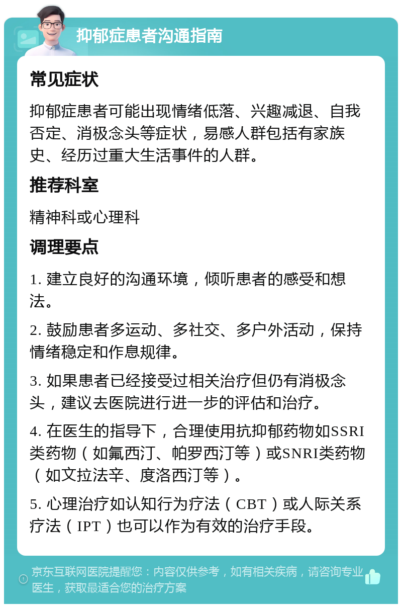 抑郁症患者沟通指南 常见症状 抑郁症患者可能出现情绪低落、兴趣减退、自我否定、消极念头等症状，易感人群包括有家族史、经历过重大生活事件的人群。 推荐科室 精神科或心理科 调理要点 1. 建立良好的沟通环境，倾听患者的感受和想法。 2. 鼓励患者多运动、多社交、多户外活动，保持情绪稳定和作息规律。 3. 如果患者已经接受过相关治疗但仍有消极念头，建议去医院进行进一步的评估和治疗。 4. 在医生的指导下，合理使用抗抑郁药物如SSRI类药物（如氟西汀、帕罗西汀等）或SNRI类药物（如文拉法辛、度洛西汀等）。 5. 心理治疗如认知行为疗法（CBT）或人际关系疗法（IPT）也可以作为有效的治疗手段。