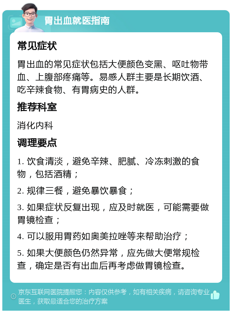 胃出血就医指南 常见症状 胃出血的常见症状包括大便颜色变黑、呕吐物带血、上腹部疼痛等。易感人群主要是长期饮酒、吃辛辣食物、有胃病史的人群。 推荐科室 消化内科 调理要点 1. 饮食清淡，避免辛辣、肥腻、冷冻刺激的食物，包括酒精； 2. 规律三餐，避免暴饮暴食； 3. 如果症状反复出现，应及时就医，可能需要做胃镜检查； 4. 可以服用胃药如奥美拉唑等来帮助治疗； 5. 如果大便颜色仍然异常，应先做大便常规检查，确定是否有出血后再考虑做胃镜检查。