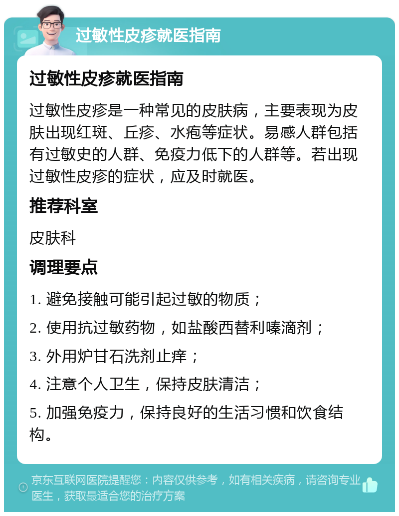 过敏性皮疹就医指南 过敏性皮疹就医指南 过敏性皮疹是一种常见的皮肤病，主要表现为皮肤出现红斑、丘疹、水疱等症状。易感人群包括有过敏史的人群、免疫力低下的人群等。若出现过敏性皮疹的症状，应及时就医。 推荐科室 皮肤科 调理要点 1. 避免接触可能引起过敏的物质； 2. 使用抗过敏药物，如盐酸西替利嗪滴剂； 3. 外用炉甘石洗剂止痒； 4. 注意个人卫生，保持皮肤清洁； 5. 加强免疫力，保持良好的生活习惯和饮食结构。