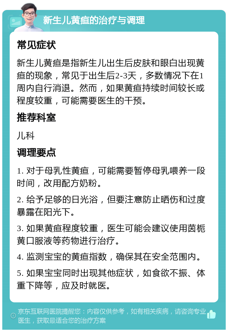 新生儿黄疸的治疗与调理 常见症状 新生儿黄疸是指新生儿出生后皮肤和眼白出现黄疸的现象，常见于出生后2-3天，多数情况下在1周内自行消退。然而，如果黄疸持续时间较长或程度较重，可能需要医生的干预。 推荐科室 儿科 调理要点 1. 对于母乳性黄疸，可能需要暂停母乳喂养一段时间，改用配方奶粉。 2. 给予足够的日光浴，但要注意防止晒伤和过度暴露在阳光下。 3. 如果黄疸程度较重，医生可能会建议使用茵栀黄口服液等药物进行治疗。 4. 监测宝宝的黄疸指数，确保其在安全范围内。 5. 如果宝宝同时出现其他症状，如食欲不振、体重下降等，应及时就医。