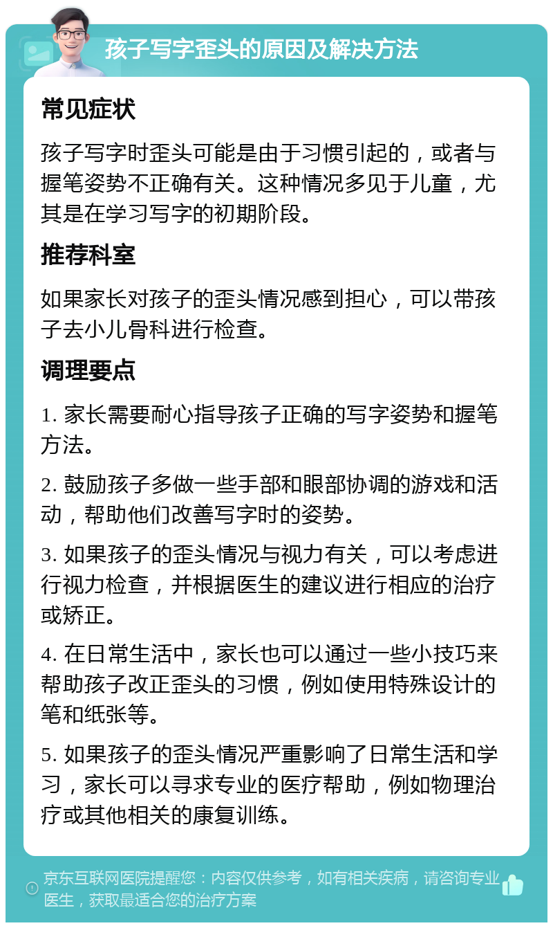 孩子写字歪头的原因及解决方法 常见症状 孩子写字时歪头可能是由于习惯引起的，或者与握笔姿势不正确有关。这种情况多见于儿童，尤其是在学习写字的初期阶段。 推荐科室 如果家长对孩子的歪头情况感到担心，可以带孩子去小儿骨科进行检查。 调理要点 1. 家长需要耐心指导孩子正确的写字姿势和握笔方法。 2. 鼓励孩子多做一些手部和眼部协调的游戏和活动，帮助他们改善写字时的姿势。 3. 如果孩子的歪头情况与视力有关，可以考虑进行视力检查，并根据医生的建议进行相应的治疗或矫正。 4. 在日常生活中，家长也可以通过一些小技巧来帮助孩子改正歪头的习惯，例如使用特殊设计的笔和纸张等。 5. 如果孩子的歪头情况严重影响了日常生活和学习，家长可以寻求专业的医疗帮助，例如物理治疗或其他相关的康复训练。