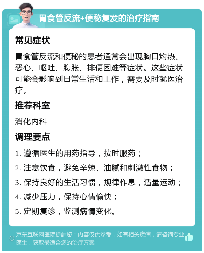 胃食管反流+便秘复发的治疗指南 常见症状 胃食管反流和便秘的患者通常会出现胸口灼热、恶心、呕吐、腹胀、排便困难等症状。这些症状可能会影响到日常生活和工作，需要及时就医治疗。 推荐科室 消化内科 调理要点 1. 遵循医生的用药指导，按时服药； 2. 注意饮食，避免辛辣、油腻和刺激性食物； 3. 保持良好的生活习惯，规律作息，适量运动； 4. 减少压力，保持心情愉快； 5. 定期复诊，监测病情变化。