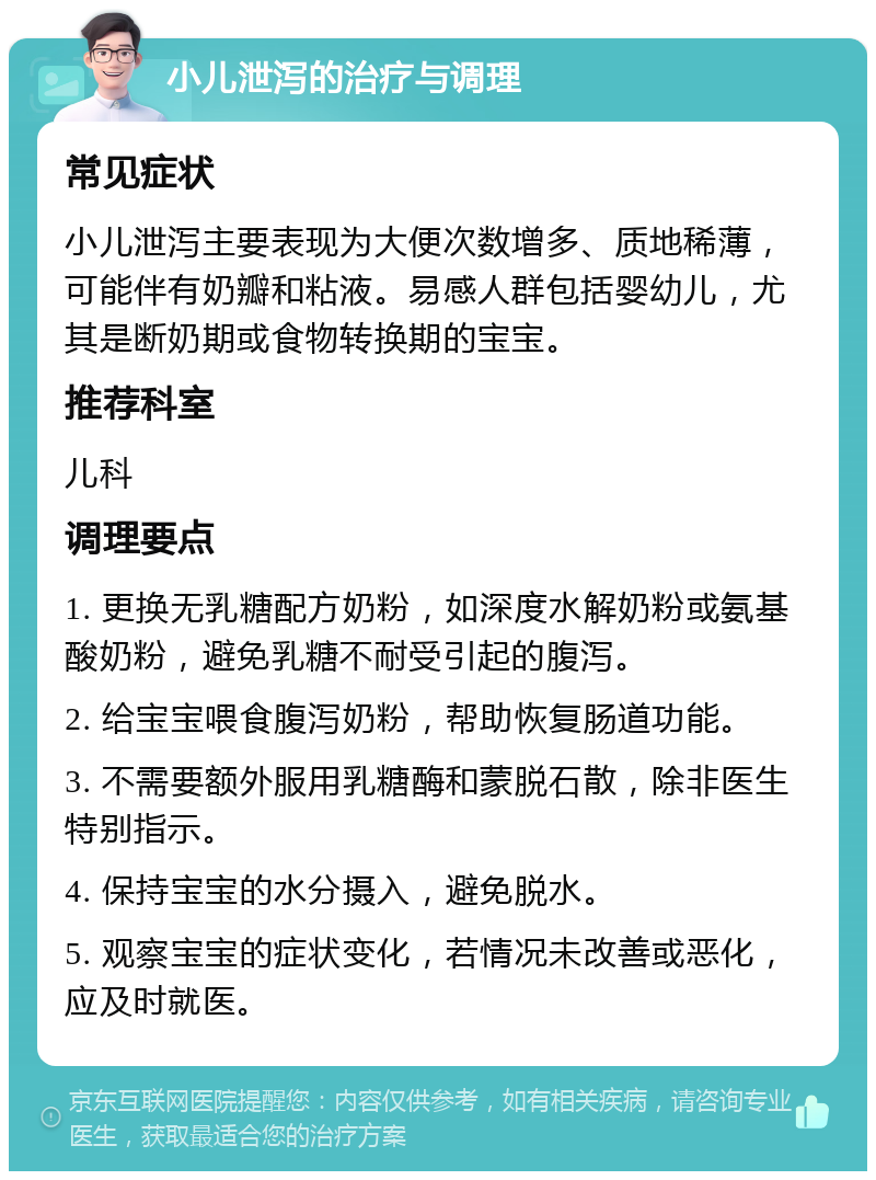 小儿泄泻的治疗与调理 常见症状 小儿泄泻主要表现为大便次数增多、质地稀薄，可能伴有奶瓣和粘液。易感人群包括婴幼儿，尤其是断奶期或食物转换期的宝宝。 推荐科室 儿科 调理要点 1. 更换无乳糖配方奶粉，如深度水解奶粉或氨基酸奶粉，避免乳糖不耐受引起的腹泻。 2. 给宝宝喂食腹泻奶粉，帮助恢复肠道功能。 3. 不需要额外服用乳糖酶和蒙脱石散，除非医生特别指示。 4. 保持宝宝的水分摄入，避免脱水。 5. 观察宝宝的症状变化，若情况未改善或恶化，应及时就医。