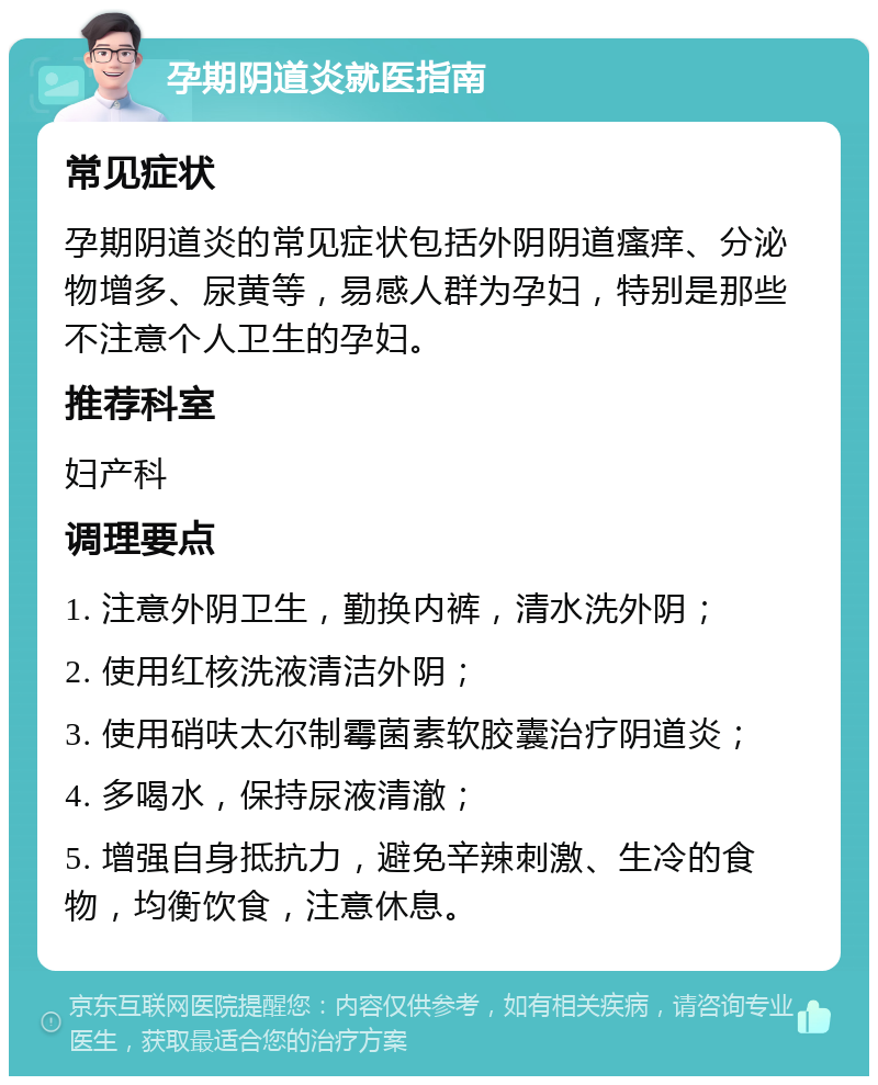 孕期阴道炎就医指南 常见症状 孕期阴道炎的常见症状包括外阴阴道瘙痒、分泌物增多、尿黄等，易感人群为孕妇，特别是那些不注意个人卫生的孕妇。 推荐科室 妇产科 调理要点 1. 注意外阴卫生，勤换内裤，清水洗外阴； 2. 使用红核洗液清洁外阴； 3. 使用硝呋太尔制霉菌素软胶囊治疗阴道炎； 4. 多喝水，保持尿液清澈； 5. 增强自身抵抗力，避免辛辣刺激、生冷的食物，均衡饮食，注意休息。