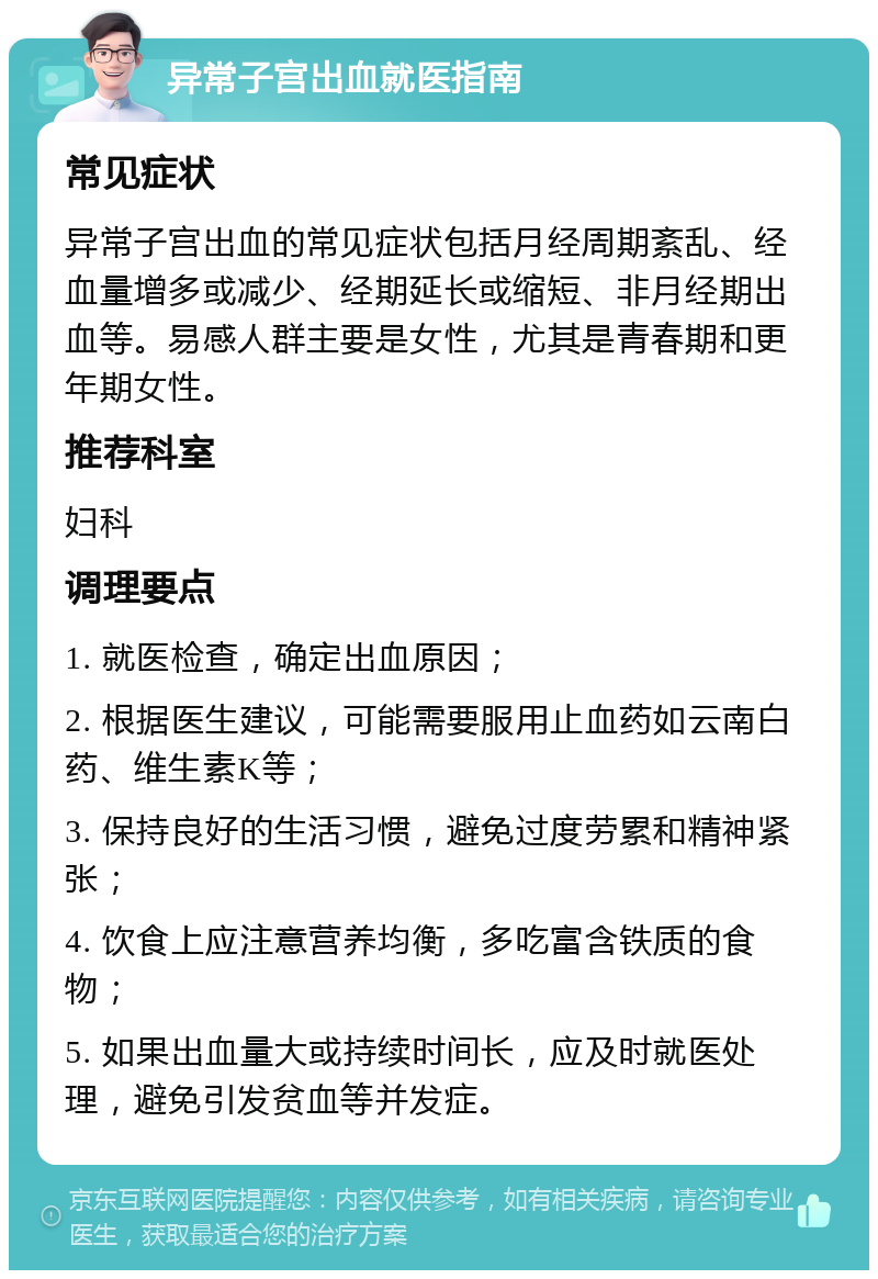 异常子宫出血就医指南 常见症状 异常子宫出血的常见症状包括月经周期紊乱、经血量增多或减少、经期延长或缩短、非月经期出血等。易感人群主要是女性，尤其是青春期和更年期女性。 推荐科室 妇科 调理要点 1. 就医检查，确定出血原因； 2. 根据医生建议，可能需要服用止血药如云南白药、维生素K等； 3. 保持良好的生活习惯，避免过度劳累和精神紧张； 4. 饮食上应注意营养均衡，多吃富含铁质的食物； 5. 如果出血量大或持续时间长，应及时就医处理，避免引发贫血等并发症。