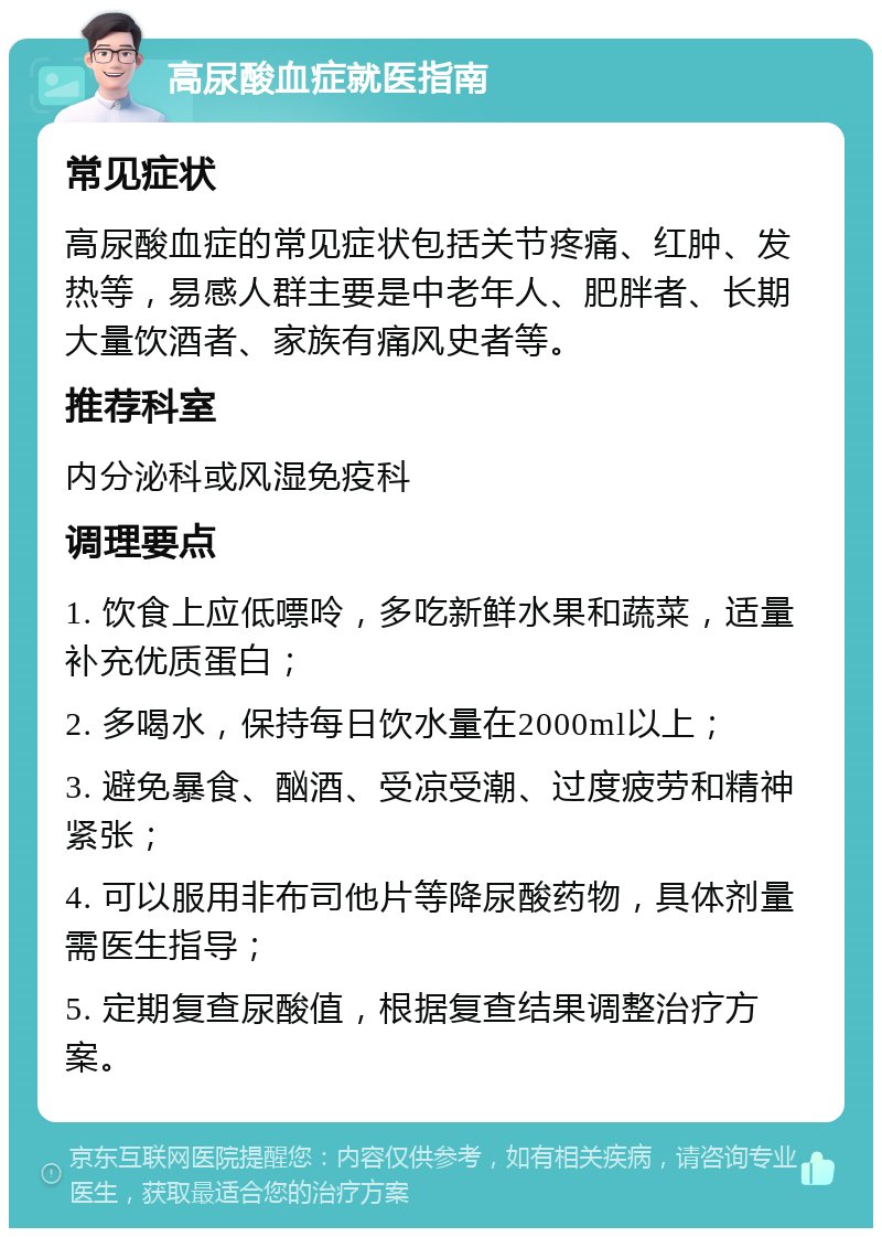 高尿酸血症就医指南 常见症状 高尿酸血症的常见症状包括关节疼痛、红肿、发热等，易感人群主要是中老年人、肥胖者、长期大量饮酒者、家族有痛风史者等。 推荐科室 内分泌科或风湿免疫科 调理要点 1. 饮食上应低嘌呤，多吃新鲜水果和蔬菜，适量补充优质蛋白； 2. 多喝水，保持每日饮水量在2000ml以上； 3. 避免暴食、酗酒、受凉受潮、过度疲劳和精神紧张； 4. 可以服用非布司他片等降尿酸药物，具体剂量需医生指导； 5. 定期复查尿酸值，根据复查结果调整治疗方案。