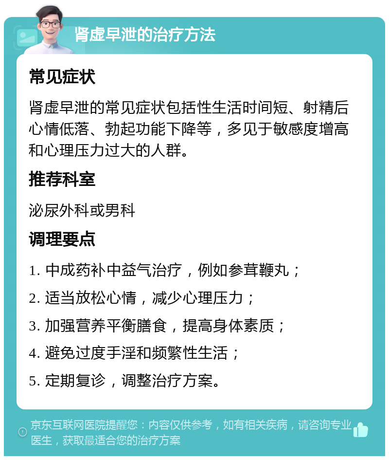 肾虚早泄的治疗方法 常见症状 肾虚早泄的常见症状包括性生活时间短、射精后心情低落、勃起功能下降等，多见于敏感度增高和心理压力过大的人群。 推荐科室 泌尿外科或男科 调理要点 1. 中成药补中益气治疗，例如参茸鞭丸； 2. 适当放松心情，减少心理压力； 3. 加强营养平衡膳食，提高身体素质； 4. 避免过度手淫和频繁性生活； 5. 定期复诊，调整治疗方案。