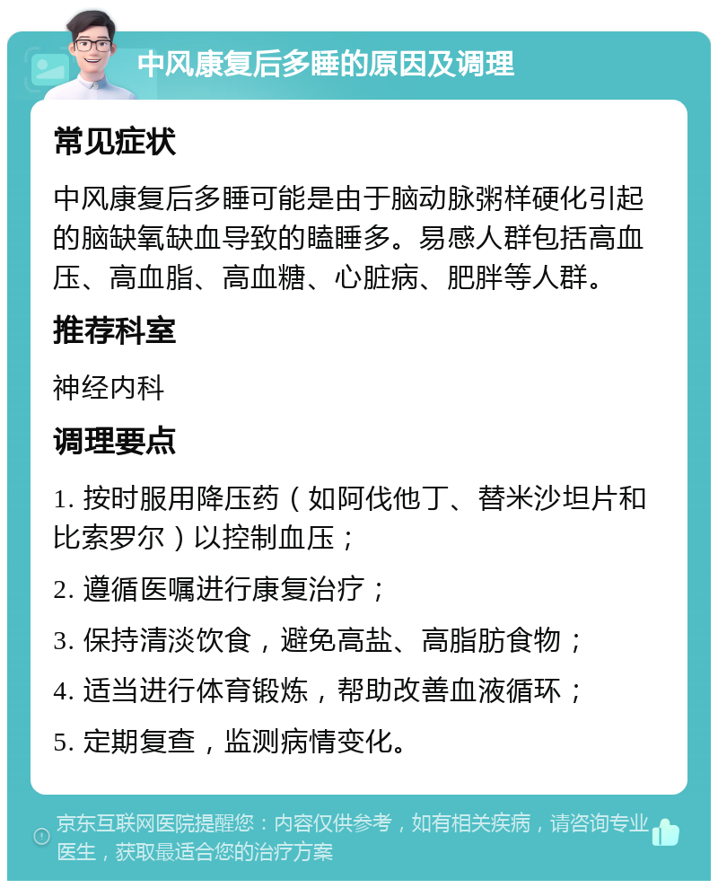 中风康复后多睡的原因及调理 常见症状 中风康复后多睡可能是由于脑动脉粥样硬化引起的脑缺氧缺血导致的瞌睡多。易感人群包括高血压、高血脂、高血糖、心脏病、肥胖等人群。 推荐科室 神经内科 调理要点 1. 按时服用降压药（如阿伐他丁、替米沙坦片和比索罗尔）以控制血压； 2. 遵循医嘱进行康复治疗； 3. 保持清淡饮食，避免高盐、高脂肪食物； 4. 适当进行体育锻炼，帮助改善血液循环； 5. 定期复查，监测病情变化。