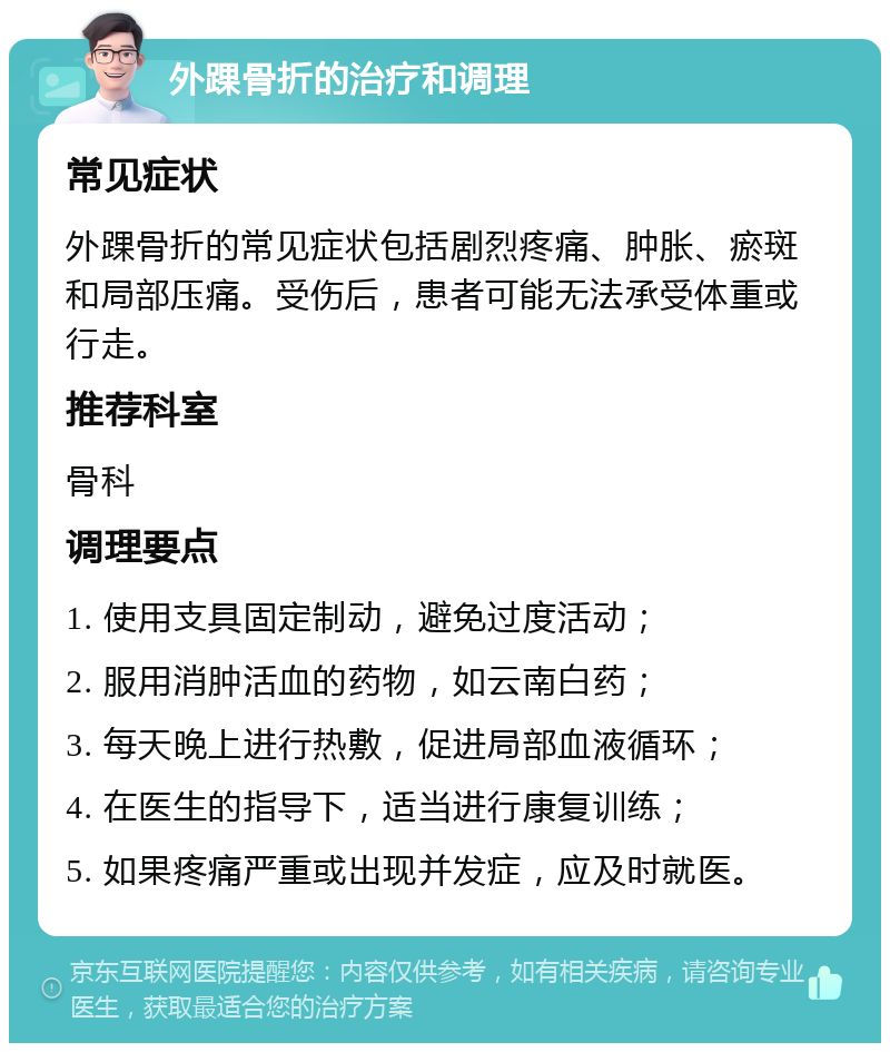 外踝骨折的治疗和调理 常见症状 外踝骨折的常见症状包括剧烈疼痛、肿胀、瘀斑和局部压痛。受伤后，患者可能无法承受体重或行走。 推荐科室 骨科 调理要点 1. 使用支具固定制动，避免过度活动； 2. 服用消肿活血的药物，如云南白药； 3. 每天晚上进行热敷，促进局部血液循环； 4. 在医生的指导下，适当进行康复训练； 5. 如果疼痛严重或出现并发症，应及时就医。