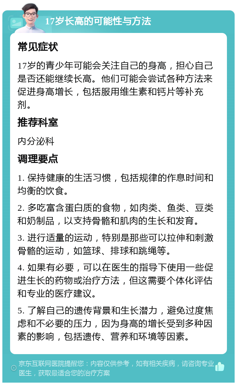 17岁长高的可能性与方法 常见症状 17岁的青少年可能会关注自己的身高，担心自己是否还能继续长高。他们可能会尝试各种方法来促进身高增长，包括服用维生素和钙片等补充剂。 推荐科室 内分泌科 调理要点 1. 保持健康的生活习惯，包括规律的作息时间和均衡的饮食。 2. 多吃富含蛋白质的食物，如肉类、鱼类、豆类和奶制品，以支持骨骼和肌肉的生长和发育。 3. 进行适量的运动，特别是那些可以拉伸和刺激骨骼的运动，如篮球、排球和跳绳等。 4. 如果有必要，可以在医生的指导下使用一些促进生长的药物或治疗方法，但这需要个体化评估和专业的医疗建议。 5. 了解自己的遗传背景和生长潜力，避免过度焦虑和不必要的压力，因为身高的增长受到多种因素的影响，包括遗传、营养和环境等因素。