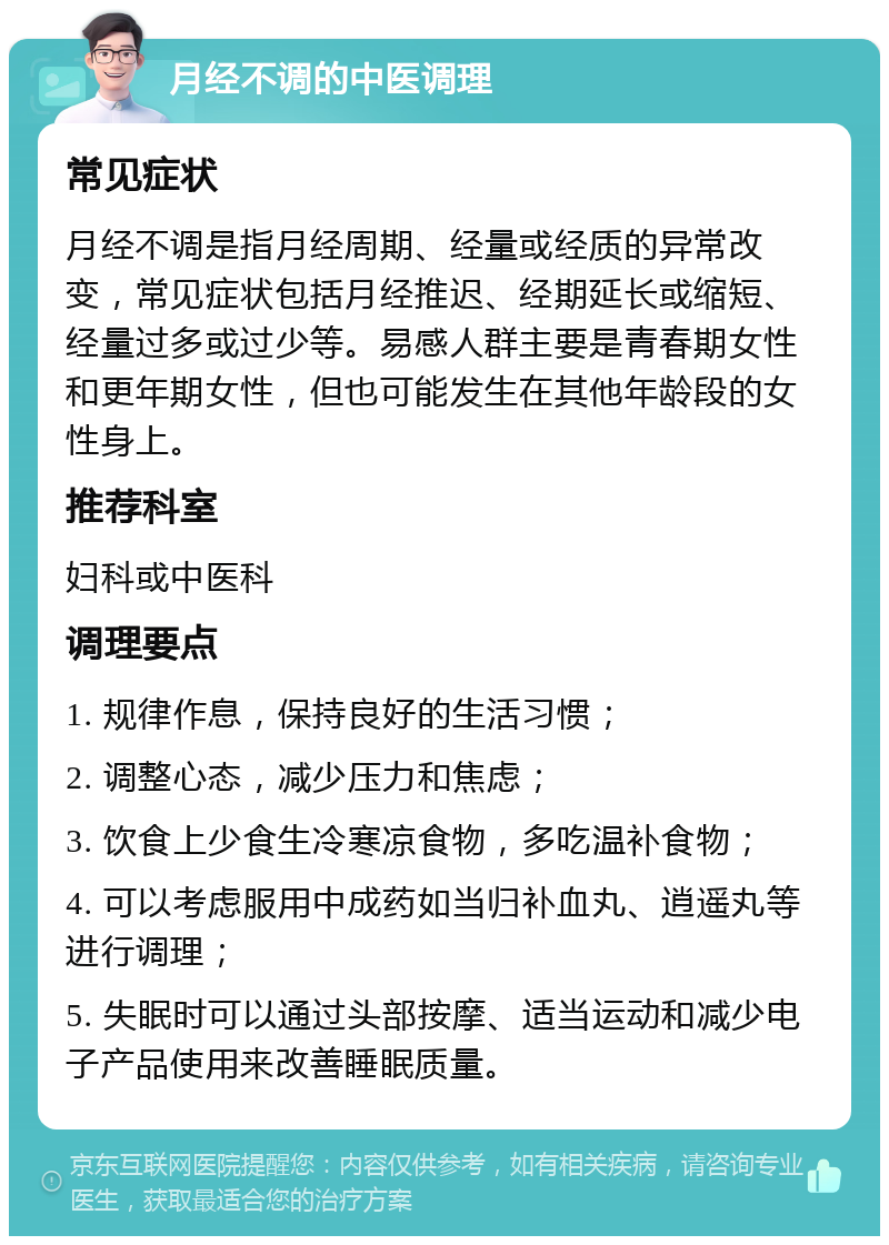 月经不调的中医调理 常见症状 月经不调是指月经周期、经量或经质的异常改变，常见症状包括月经推迟、经期延长或缩短、经量过多或过少等。易感人群主要是青春期女性和更年期女性，但也可能发生在其他年龄段的女性身上。 推荐科室 妇科或中医科 调理要点 1. 规律作息，保持良好的生活习惯； 2. 调整心态，减少压力和焦虑； 3. 饮食上少食生冷寒凉食物，多吃温补食物； 4. 可以考虑服用中成药如当归补血丸、逍遥丸等进行调理； 5. 失眠时可以通过头部按摩、适当运动和减少电子产品使用来改善睡眠质量。