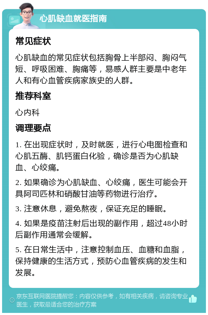 心肌缺血就医指南 常见症状 心肌缺血的常见症状包括胸骨上半部闷、胸闷气短、呼吸困难、胸痛等，易感人群主要是中老年人和有心血管疾病家族史的人群。 推荐科室 心内科 调理要点 1. 在出现症状时，及时就医，进行心电图检查和心肌五酶、肌钙蛋白化验，确诊是否为心肌缺血、心绞痛。 2. 如果确诊为心肌缺血、心绞痛，医生可能会开具阿司匹林和硝酸甘油等药物进行治疗。 3. 注意休息，避免熬夜，保证充足的睡眠。 4. 如果是疫苗注射后出现的副作用，超过48小时后副作用通常会缓解。 5. 在日常生活中，注意控制血压、血糖和血脂，保持健康的生活方式，预防心血管疾病的发生和发展。