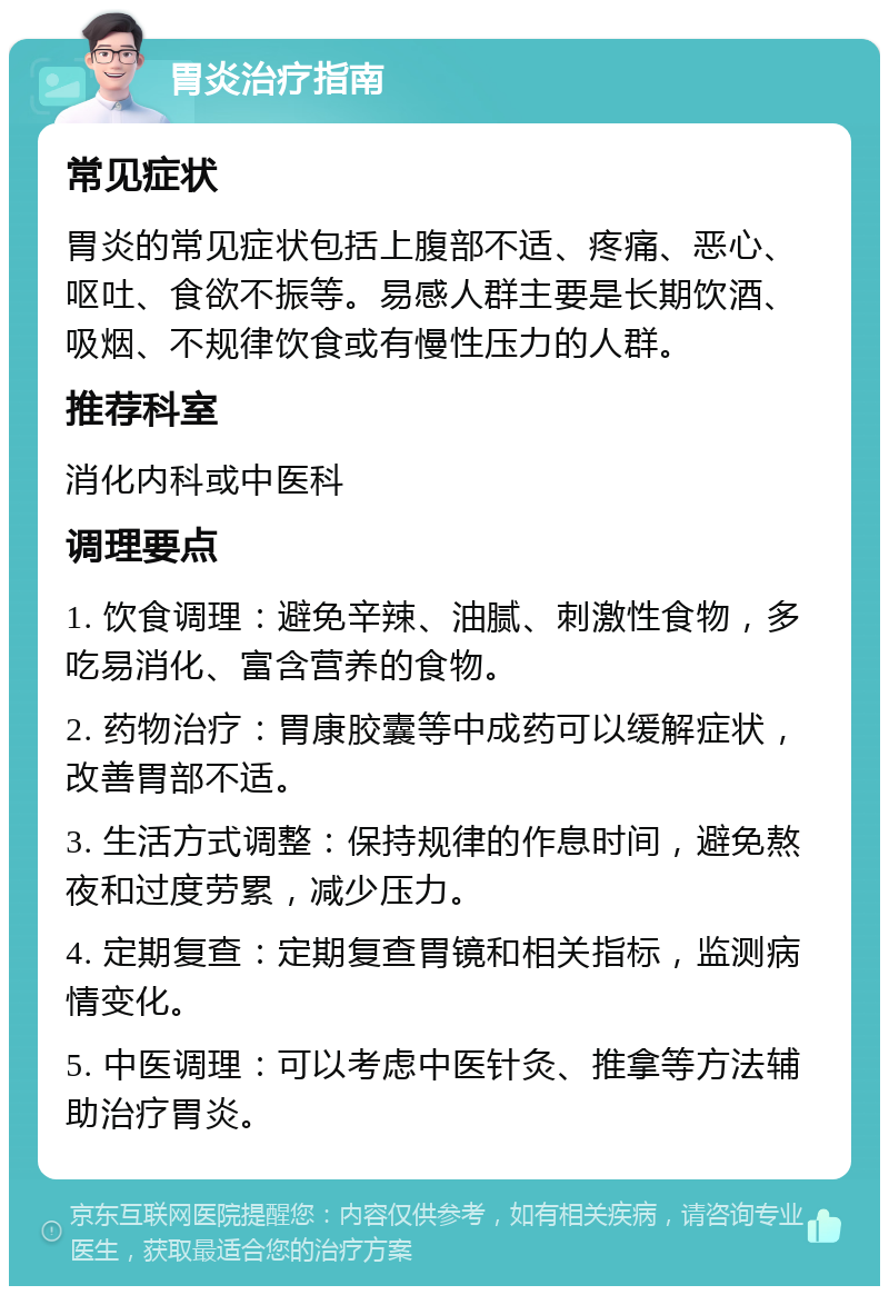 胃炎治疗指南 常见症状 胃炎的常见症状包括上腹部不适、疼痛、恶心、呕吐、食欲不振等。易感人群主要是长期饮酒、吸烟、不规律饮食或有慢性压力的人群。 推荐科室 消化内科或中医科 调理要点 1. 饮食调理：避免辛辣、油腻、刺激性食物，多吃易消化、富含营养的食物。 2. 药物治疗：胃康胶囊等中成药可以缓解症状，改善胃部不适。 3. 生活方式调整：保持规律的作息时间，避免熬夜和过度劳累，减少压力。 4. 定期复查：定期复查胃镜和相关指标，监测病情变化。 5. 中医调理：可以考虑中医针灸、推拿等方法辅助治疗胃炎。