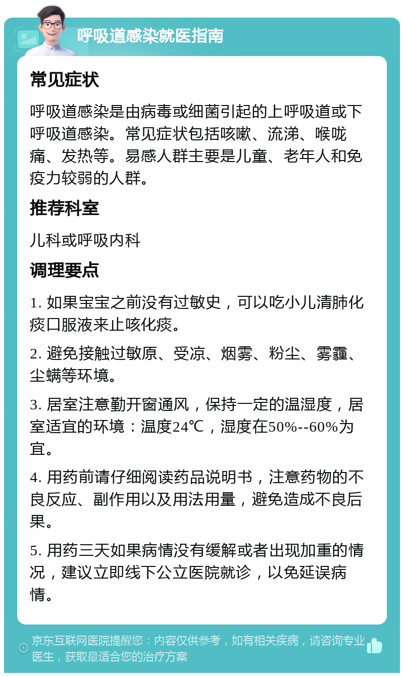 呼吸道感染就医指南 常见症状 呼吸道感染是由病毒或细菌引起的上呼吸道或下呼吸道感染。常见症状包括咳嗽、流涕、喉咙痛、发热等。易感人群主要是儿童、老年人和免疫力较弱的人群。 推荐科室 儿科或呼吸内科 调理要点 1. 如果宝宝之前没有过敏史，可以吃小儿清肺化痰口服液来止咳化痰。 2. 避免接触过敏原、受凉、烟雾、粉尘、雾霾、尘螨等环境。 3. 居室注意勤开窗通风，保持一定的温湿度，居室适宜的环境：温度24℃，湿度在50%--60%为宜。 4. 用药前请仔细阅读药品说明书，注意药物的不良反应、副作用以及用法用量，避免造成不良后果。 5. 用药三天如果病情没有缓解或者出现加重的情况，建议立即线下公立医院就诊，以免延误病情。