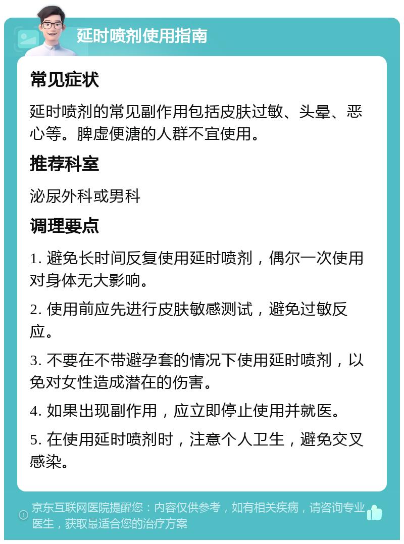 延时喷剂使用指南 常见症状 延时喷剂的常见副作用包括皮肤过敏、头晕、恶心等。脾虚便溏的人群不宜使用。 推荐科室 泌尿外科或男科 调理要点 1. 避免长时间反复使用延时喷剂，偶尔一次使用对身体无大影响。 2. 使用前应先进行皮肤敏感测试，避免过敏反应。 3. 不要在不带避孕套的情况下使用延时喷剂，以免对女性造成潜在的伤害。 4. 如果出现副作用，应立即停止使用并就医。 5. 在使用延时喷剂时，注意个人卫生，避免交叉感染。