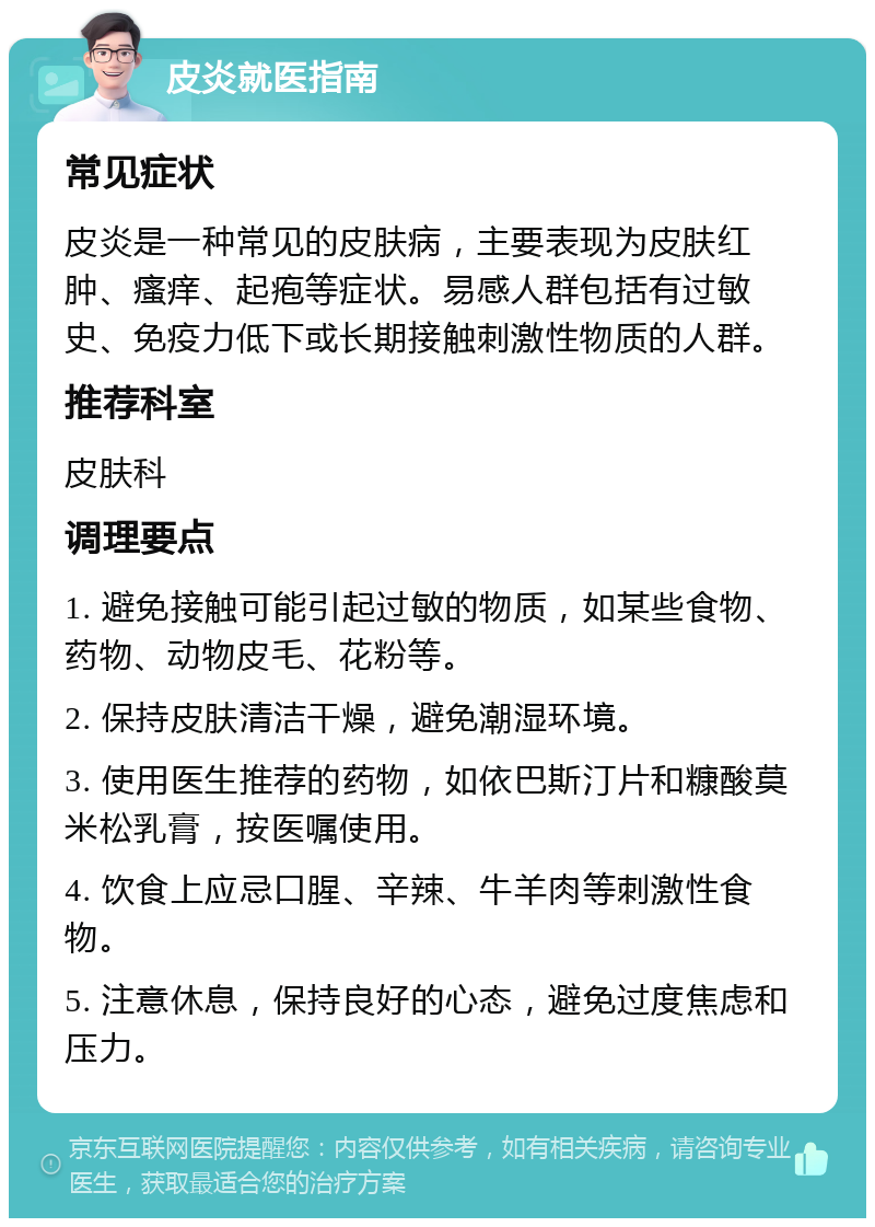 皮炎就医指南 常见症状 皮炎是一种常见的皮肤病，主要表现为皮肤红肿、瘙痒、起疱等症状。易感人群包括有过敏史、免疫力低下或长期接触刺激性物质的人群。 推荐科室 皮肤科 调理要点 1. 避免接触可能引起过敏的物质，如某些食物、药物、动物皮毛、花粉等。 2. 保持皮肤清洁干燥，避免潮湿环境。 3. 使用医生推荐的药物，如依巴斯汀片和糠酸莫米松乳膏，按医嘱使用。 4. 饮食上应忌口腥、辛辣、牛羊肉等刺激性食物。 5. 注意休息，保持良好的心态，避免过度焦虑和压力。