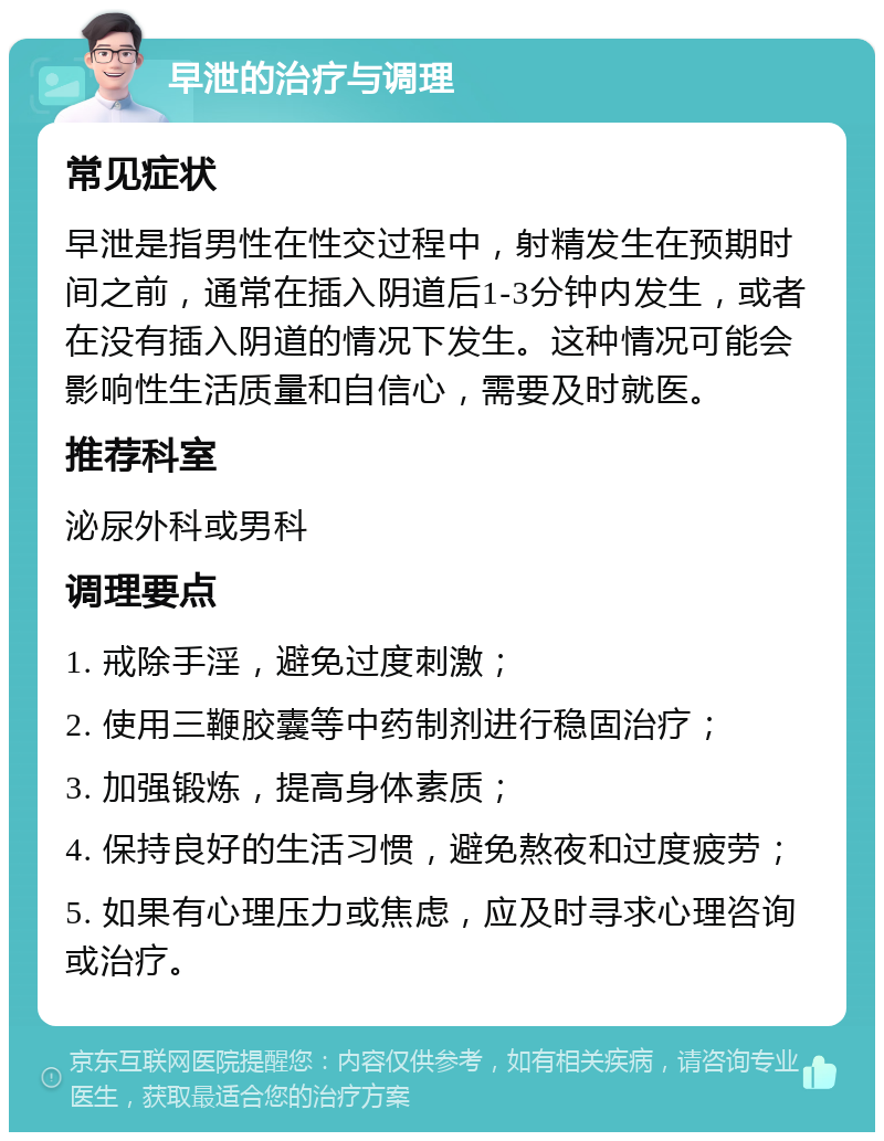 早泄的治疗与调理 常见症状 早泄是指男性在性交过程中，射精发生在预期时间之前，通常在插入阴道后1-3分钟内发生，或者在没有插入阴道的情况下发生。这种情况可能会影响性生活质量和自信心，需要及时就医。 推荐科室 泌尿外科或男科 调理要点 1. 戒除手淫，避免过度刺激； 2. 使用三鞭胶囊等中药制剂进行稳固治疗； 3. 加强锻炼，提高身体素质； 4. 保持良好的生活习惯，避免熬夜和过度疲劳； 5. 如果有心理压力或焦虑，应及时寻求心理咨询或治疗。